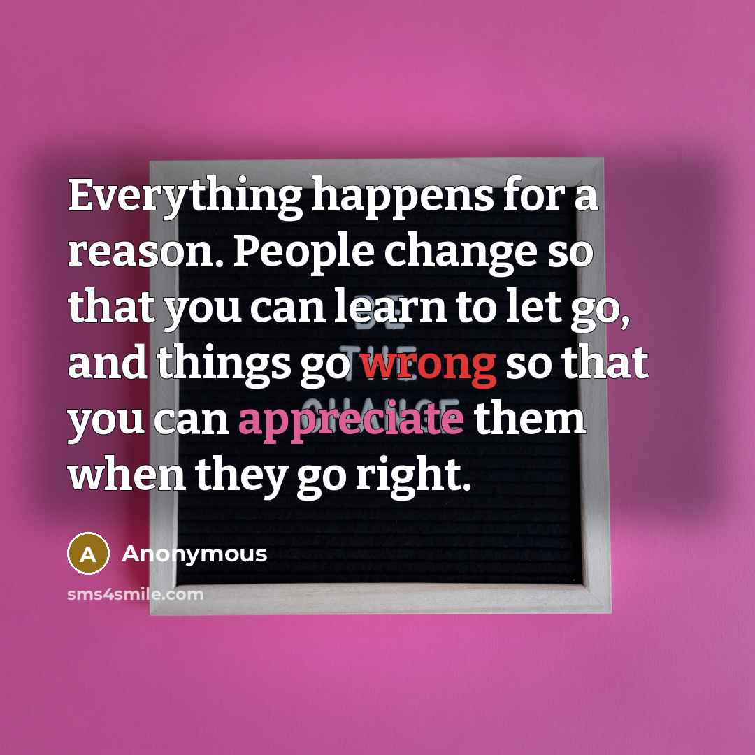“Everything happens for a reason. People change so that you can learn to let go, and things go wrong so that you can appreciate them when they go right.” quote by Anonymous