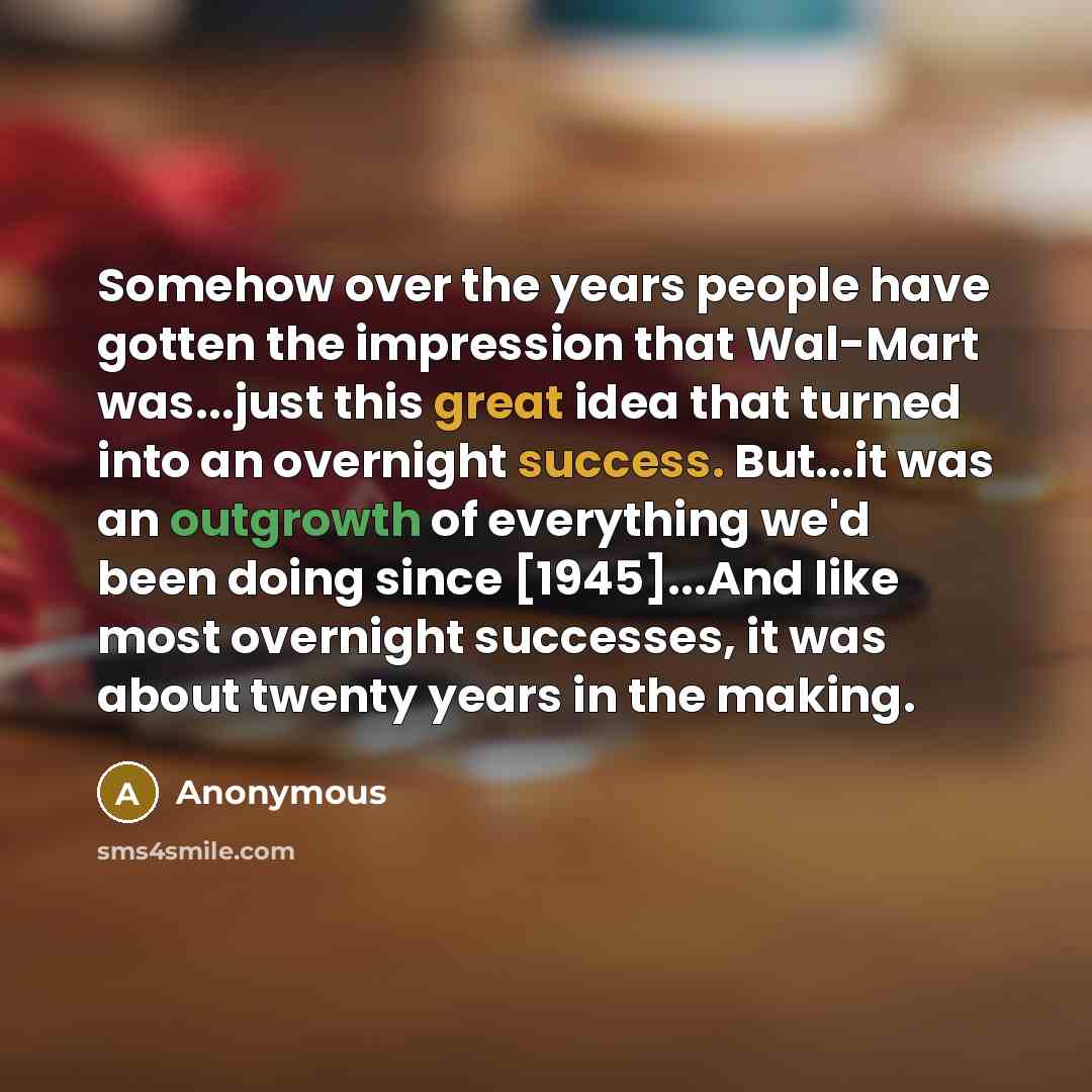 “Somehow over the years people have gotten the impression that Wal-Mart was...just this great idea that turned into an overnight success. But...it was an outgrowth of everything we'd been doing since [1945]...And like most overnight successes, it was about twenty years in the making.” quote by Anonymous