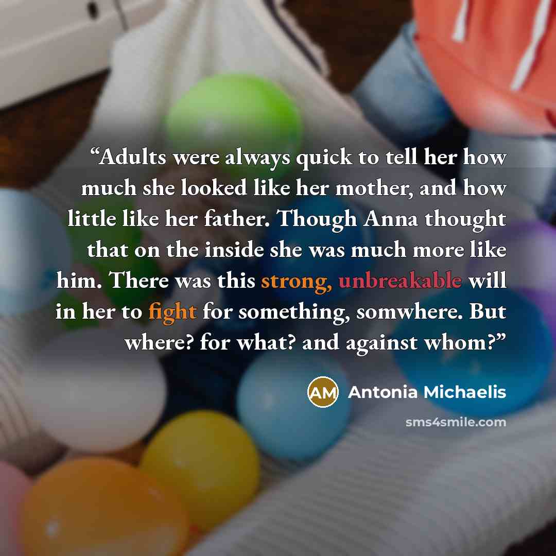 “Adults were always quick to tell her how much she looked like her mother, and how little like her father. Though Anna thought that on the inside she was much more like him. There was this strong, unbreakable will in her to fight for something, somwhere. But where? for what? and against whom?” quote by Antonia Michaelis