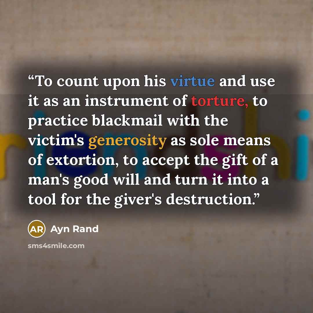 “To count upon his virtue and use it as an instrument of torture, to practice blackmail with the victim's generosity as sole means of extortion, to accept the gift of a man's good will and turn it into a tool for the giver's destruction.” quote by Ayn Rand