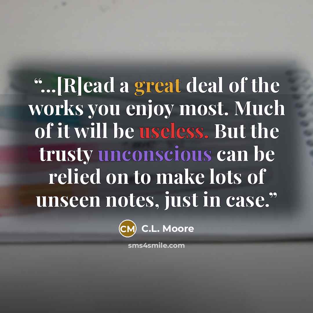 “...[R]ead a great deal of the works you enjoy most. Much of it will be useless. But the trusty unconscious can be relied on to make lots of unseen notes, just in case.” quote by C.L. Moore