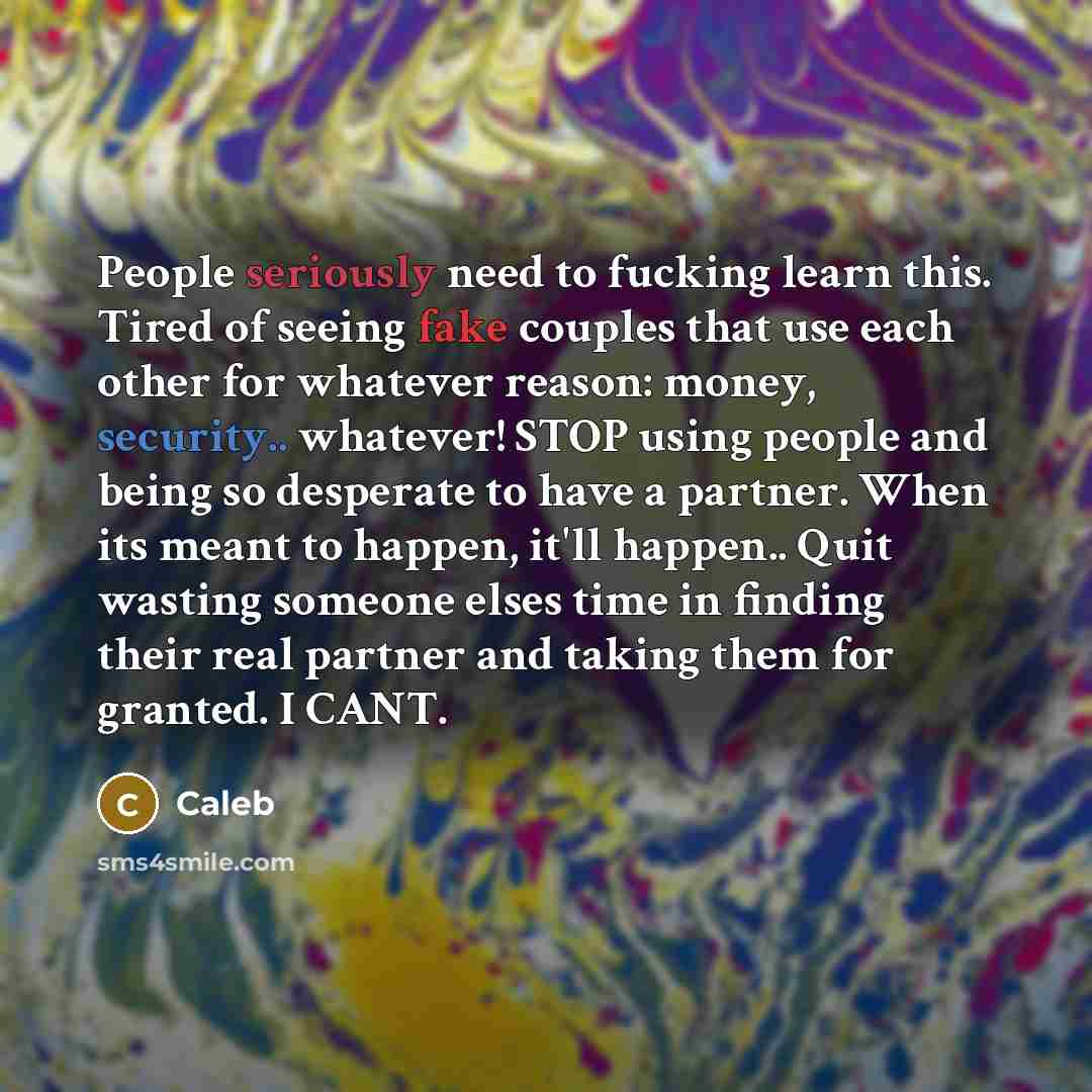 “People seriously need to fucking learn this. Tired of seeing fake couples that use each other for whatever reason: money, security.. whatever! STOP using people and being so desperate to have a partner. When its meant to happen, it'll happen.. Quit wasting someone elses time in finding their real…” quote by Caleb