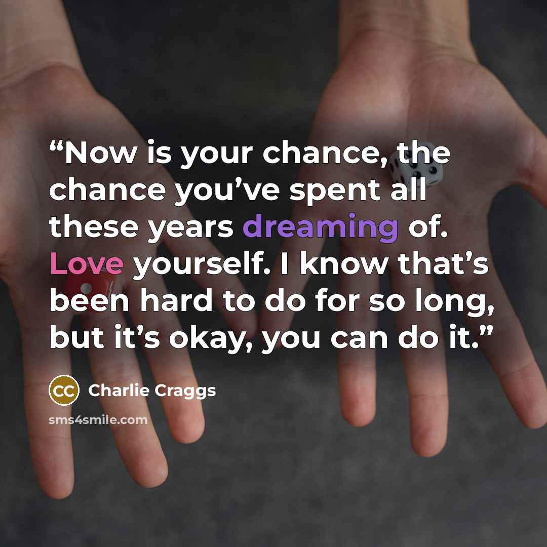 “Now is your chance, the chance you’ve spent all these years dreaming of. Love yourself. I know that’s been hard to do for so long, but it’s okay, you can do it.” quote by Charlie Craggs