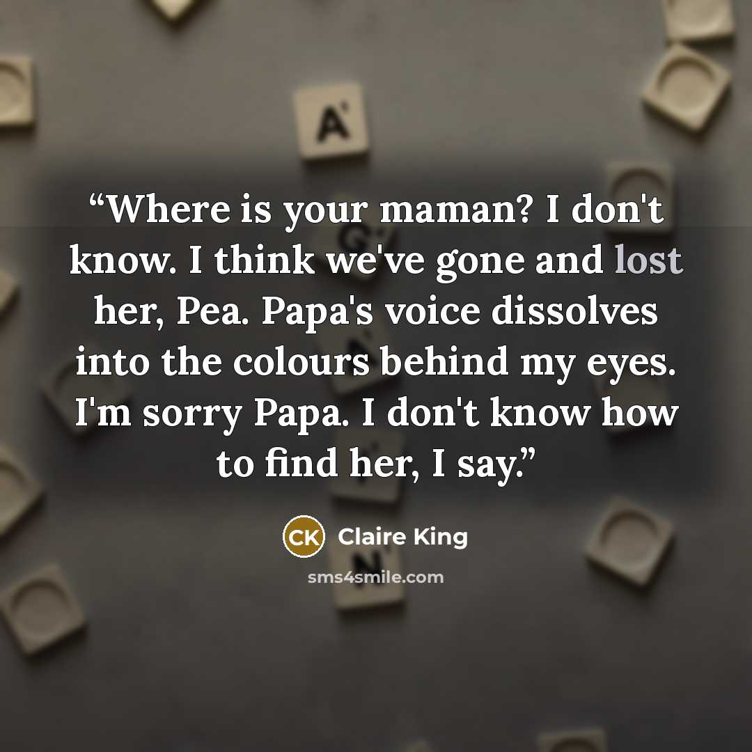“Where is your maman? I don't know. I think we've gone and lost her, Pea. Papa's voice dissolves into the colours behind my eyes. I'm sorry Papa. I don't know how to find her, I say.” quote by Claire King