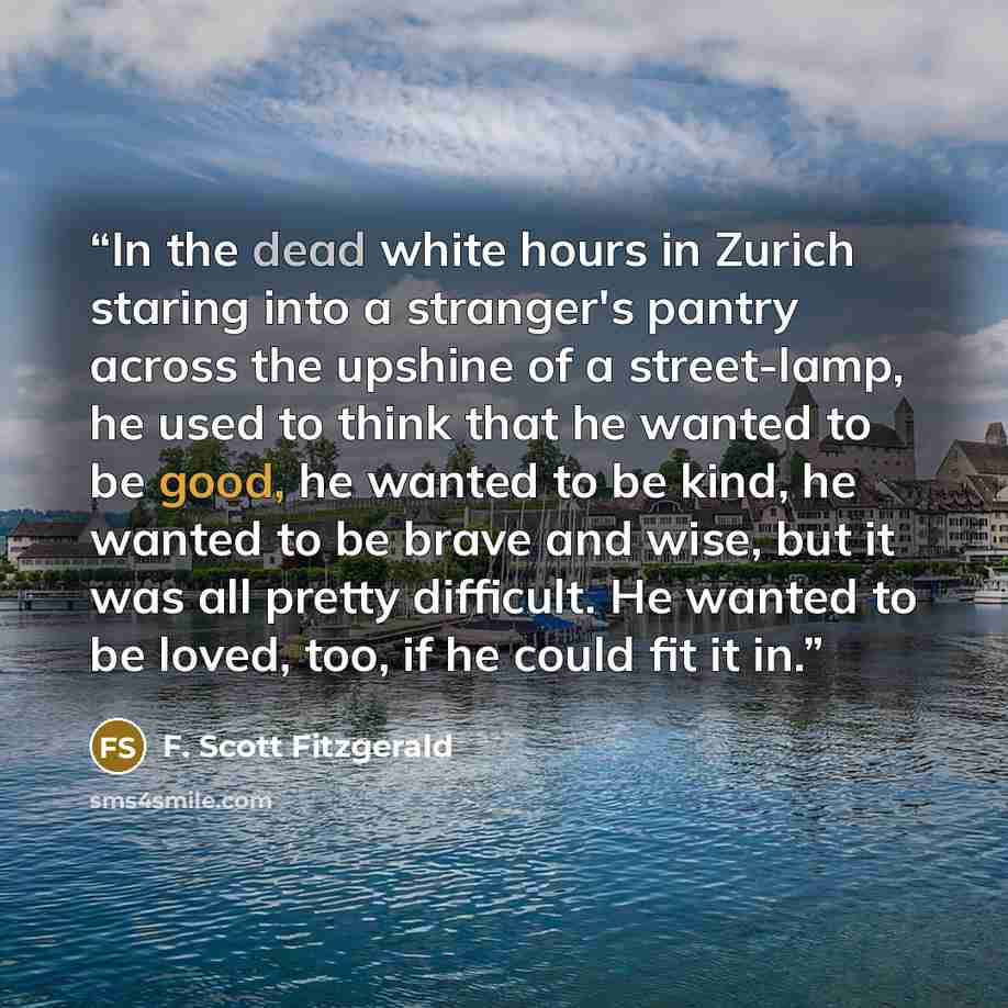 “In the dead white hours in Zurich staring into a stranger's pantry across the upshine of a street-lamp, he used to think that he wanted to be good, he wanted to be kind, he wanted to be brave and wise, but it was all pretty difficult. He wanted to be loved, too, if he could fit it in.” quote by F. Scott Fitzgerald