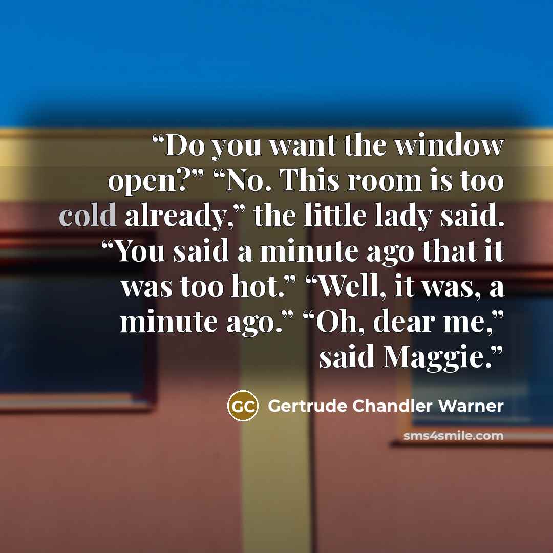 “Do you want the window open?” “No. This room is too cold already,” the little lady said. “You said a minute ago that it was too hot.” “Well, it was, a minute ago.” “Oh, dear me,” said Maggie.” quote by Gertrude Chandler Warner
