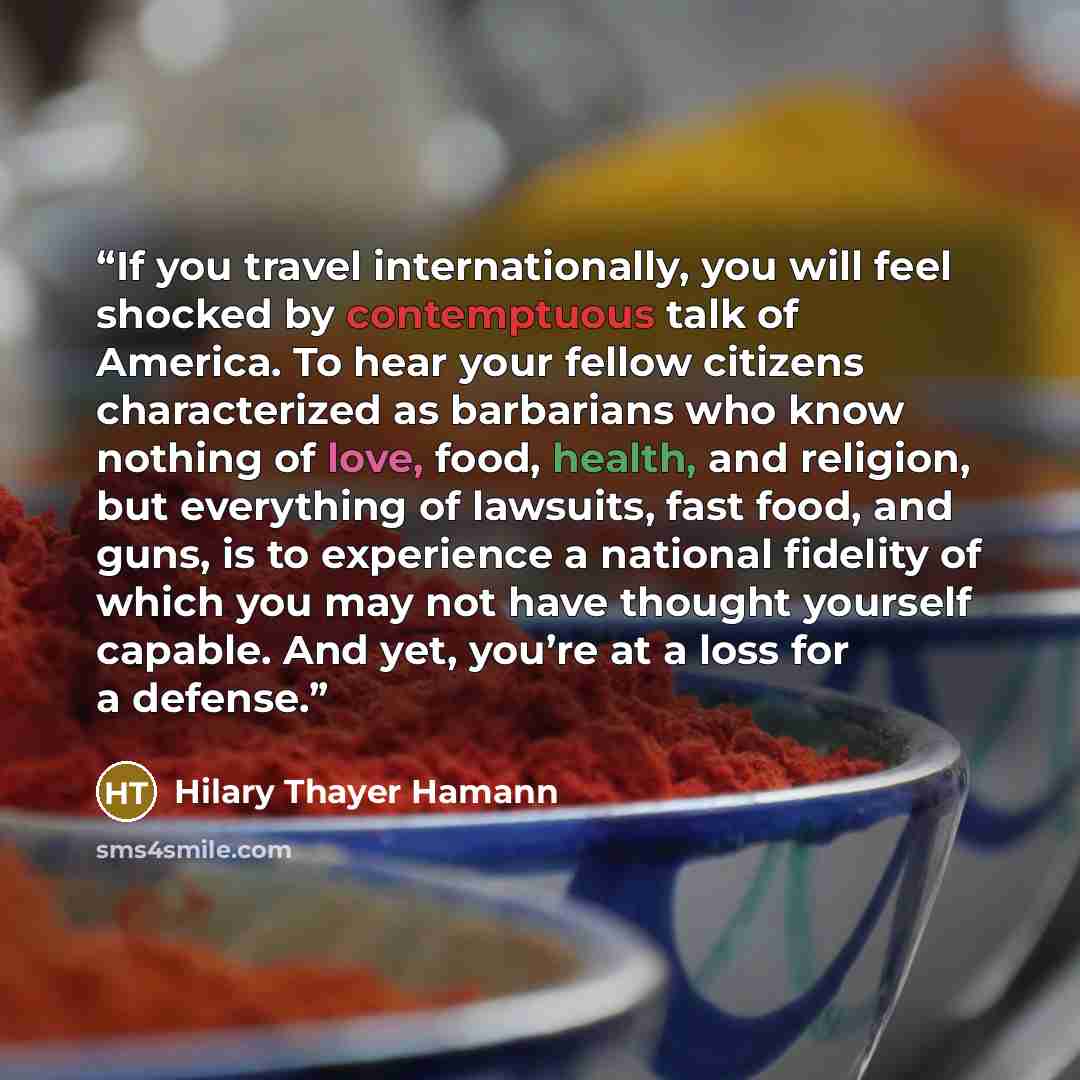“If you travel internationally, you will feel shocked by contemptuous talk of America. To hear your fellow citizens characterized as barbarians who know nothing of love, food, health, and religion, but everything of lawsuits, fast food, and guns, is to experience a national fidelity of which you…” quote by Hilary Thayer Hamann