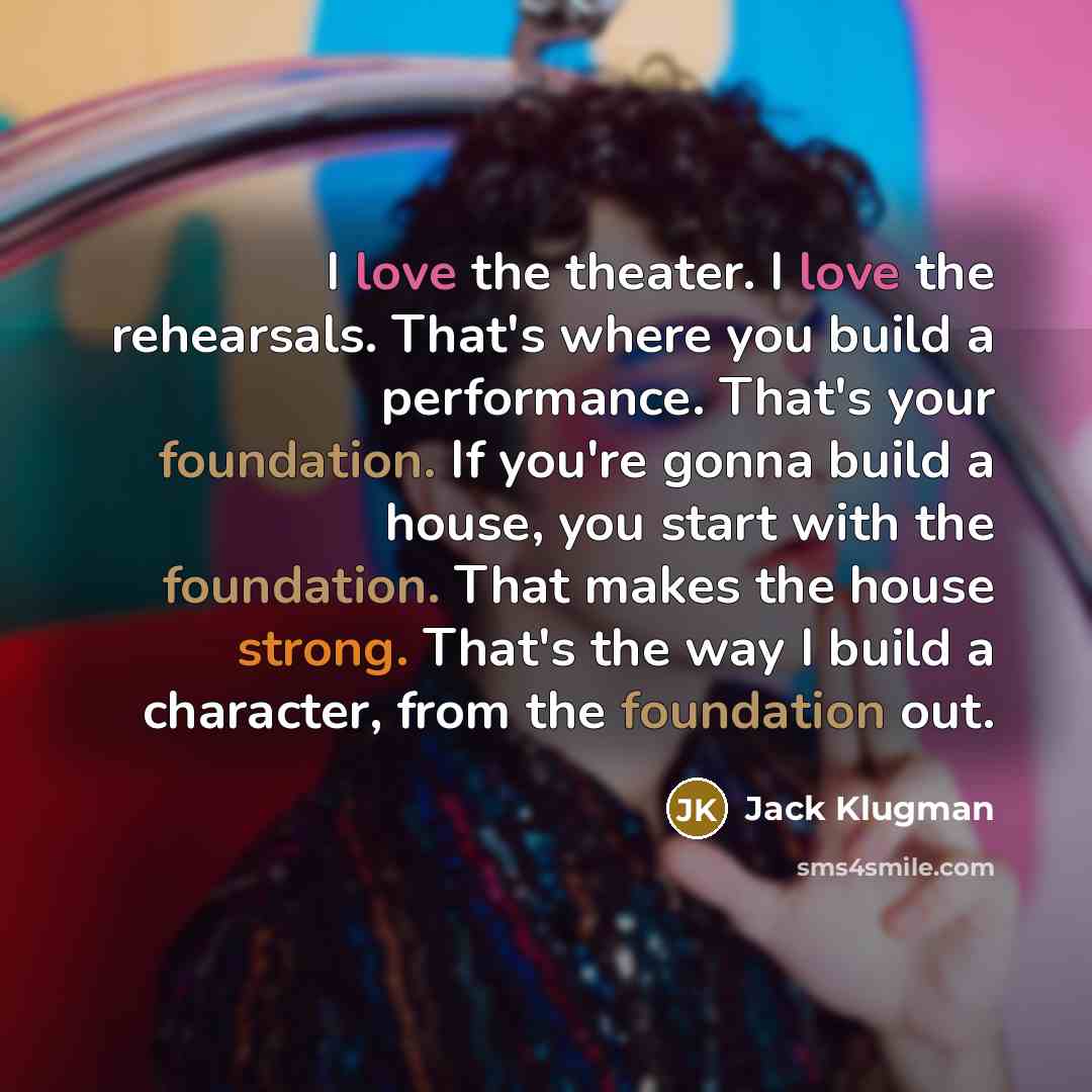 “I love the theater. I love the rehearsals. That's where you build a performance. That's your foundation. If you're gonna build a house, you start with the foundation. That makes the house strong. That's the way I build a character, from the foundation out.” quote by Jack Klugman