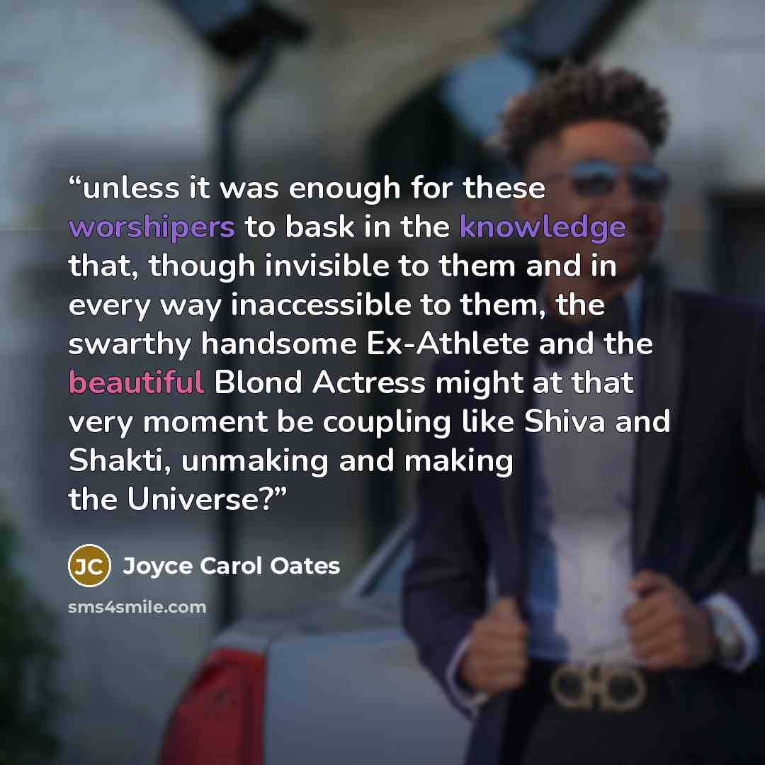“unless it was enough for these worshipers to bask in the knowledge that, though invisible to them and in every way inaccessible to them, the swarthy handsome Ex-Athlete and the beautiful Blond Actress might at that very moment be coupling like Shiva and Shakti, unmaking and making the Universe?” quote by Joyce Carol Oates