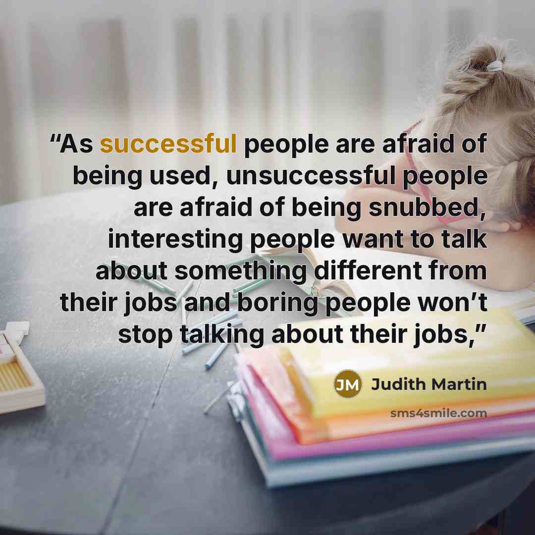 “As successful people are afraid of being used, unsuccessful people are afraid of being snubbed, interesting people want to talk about something different from their jobs and boring people won’t stop talking about their jobs,” quote by Judith Martin