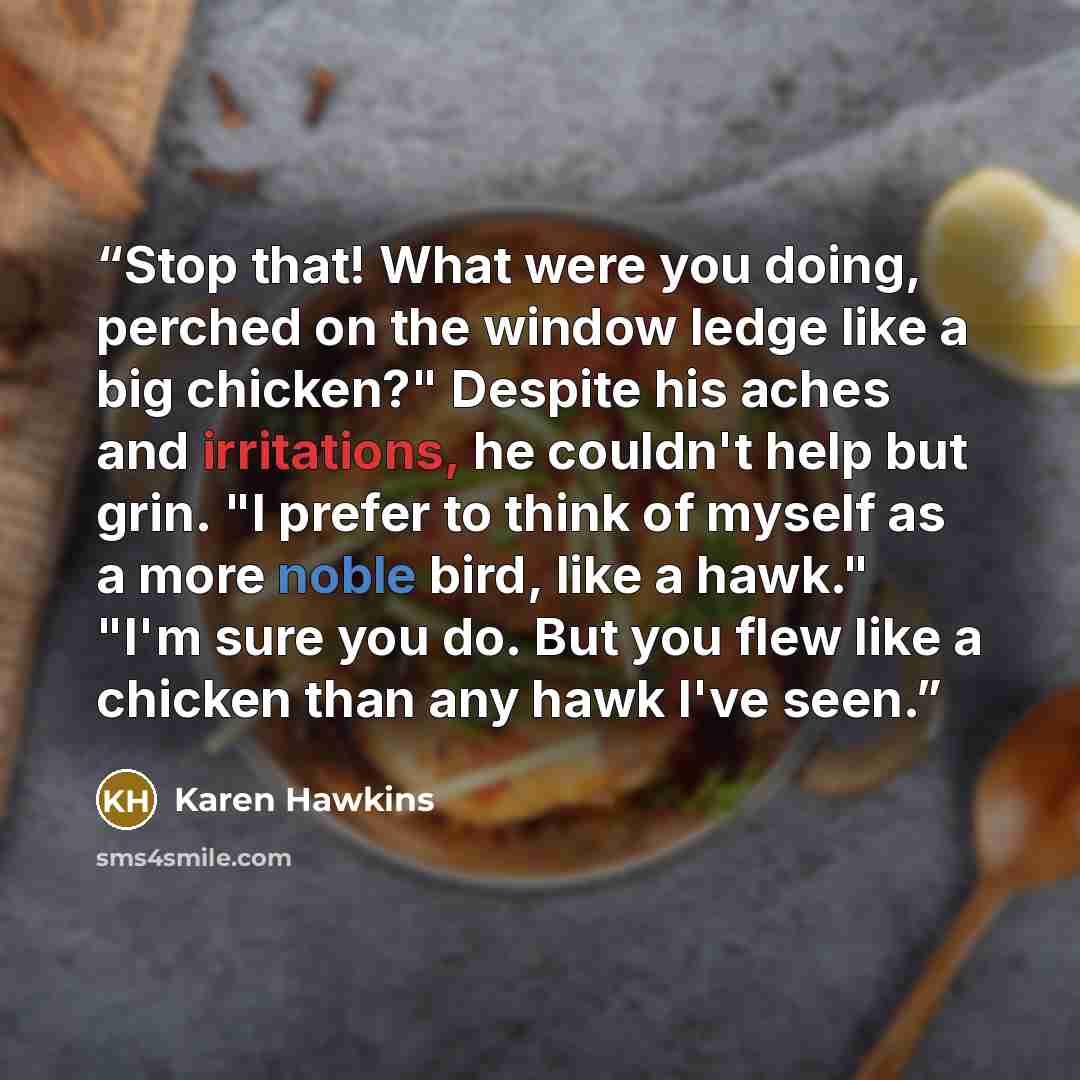 “Stop that! What were you doing, perched on the window ledge like a big chicken?" Despite his aches and irritations, he couldn't help but grin. "I prefer to think of myself as a more noble bird, like a hawk." "I'm sure you do. But you flew like a chicken than any hawk I've seen.” quote by Karen Hawkins