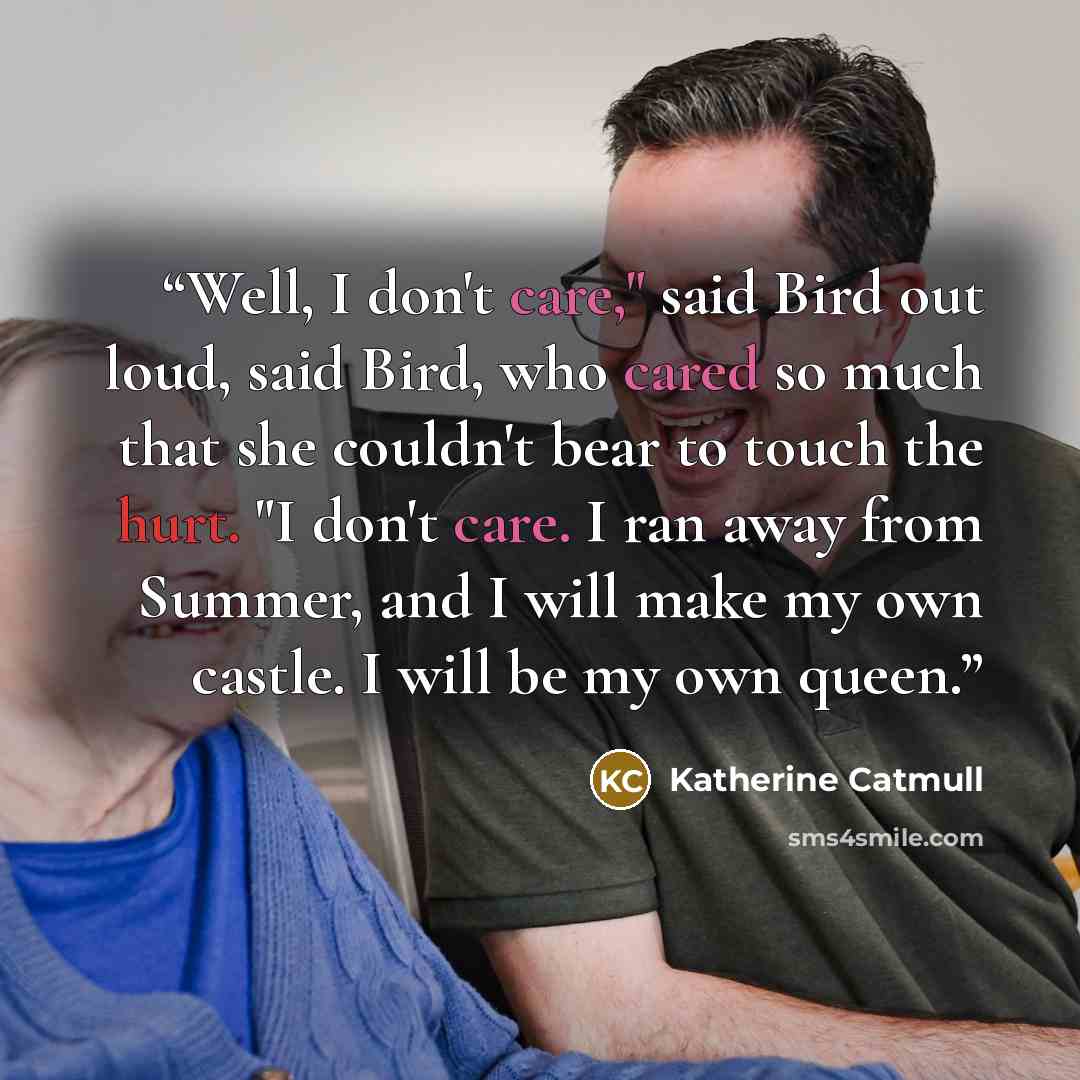 “Well, I don't care," said Bird out loud, said Bird, who cared so much that she couldn't bear to touch the hurt. "I don't care. I ran away from Summer, and I will make my own castle. I will be my own queen.” quote by Katherine Catmull