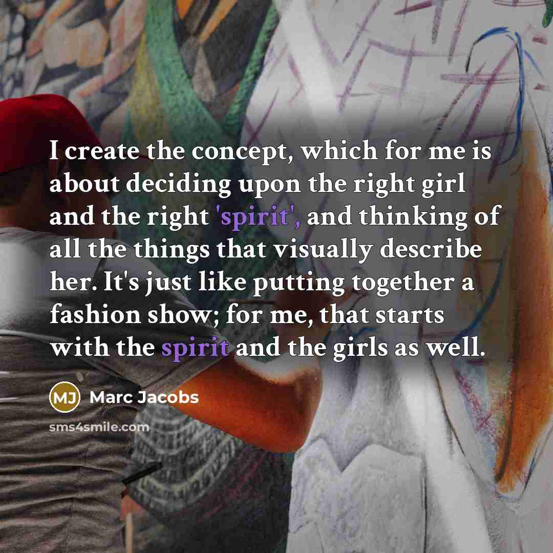 “I create the concept, which for me is about deciding upon the right girl and the right 'spirit', and thinking of all the things that visually describe her. It's just like putting together a fashion show; for me, that starts with the spirit and the girls as well.” quote by Marc Jacobs