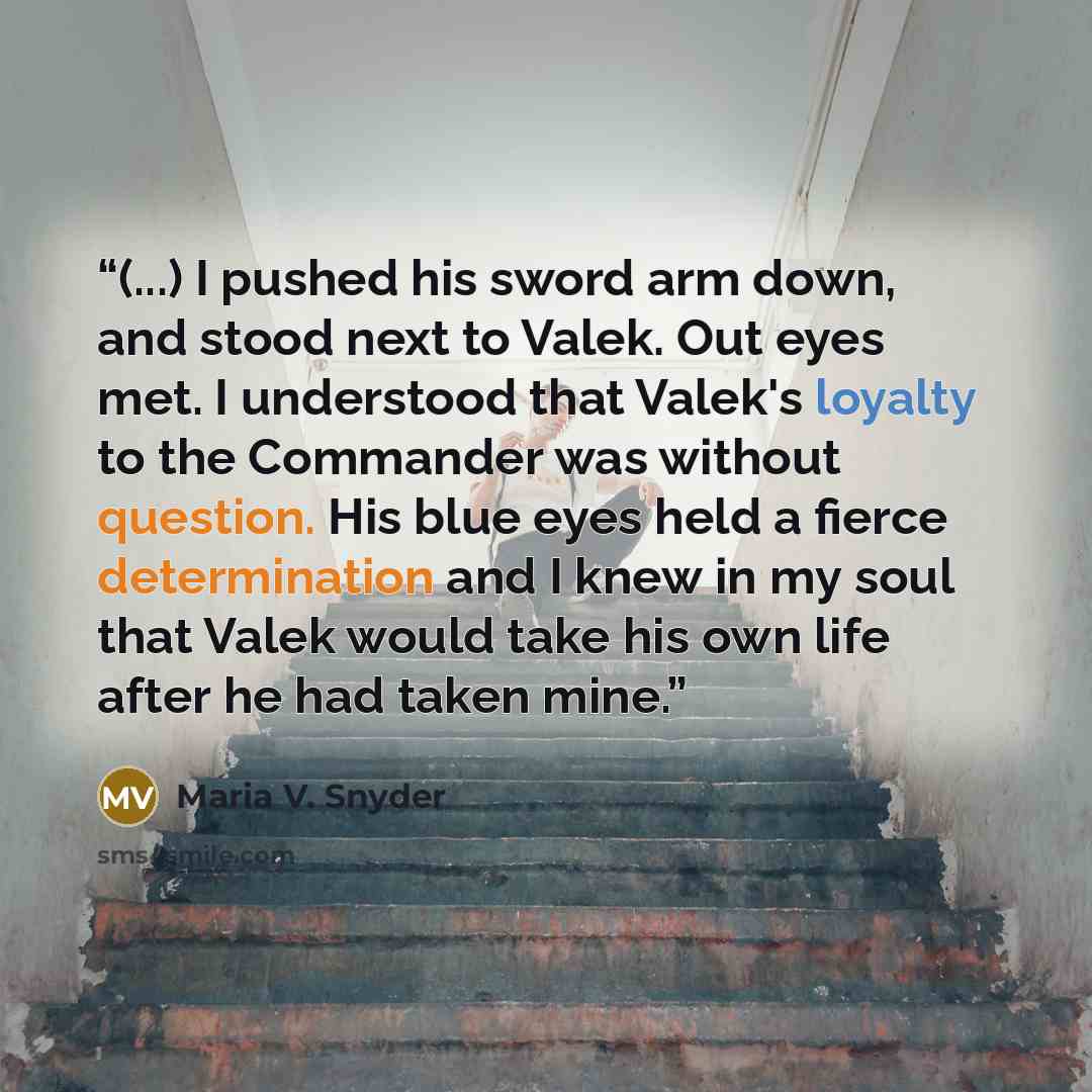 “(...) I pushed his sword arm down, and stood next to Valek. Out eyes met. I understood that Valek's loyalty to the Commander was without question. His blue eyes held a fierce determination and I knew in my soul that Valek would take his own life after he had taken mine.” quote by Maria V. Snyder