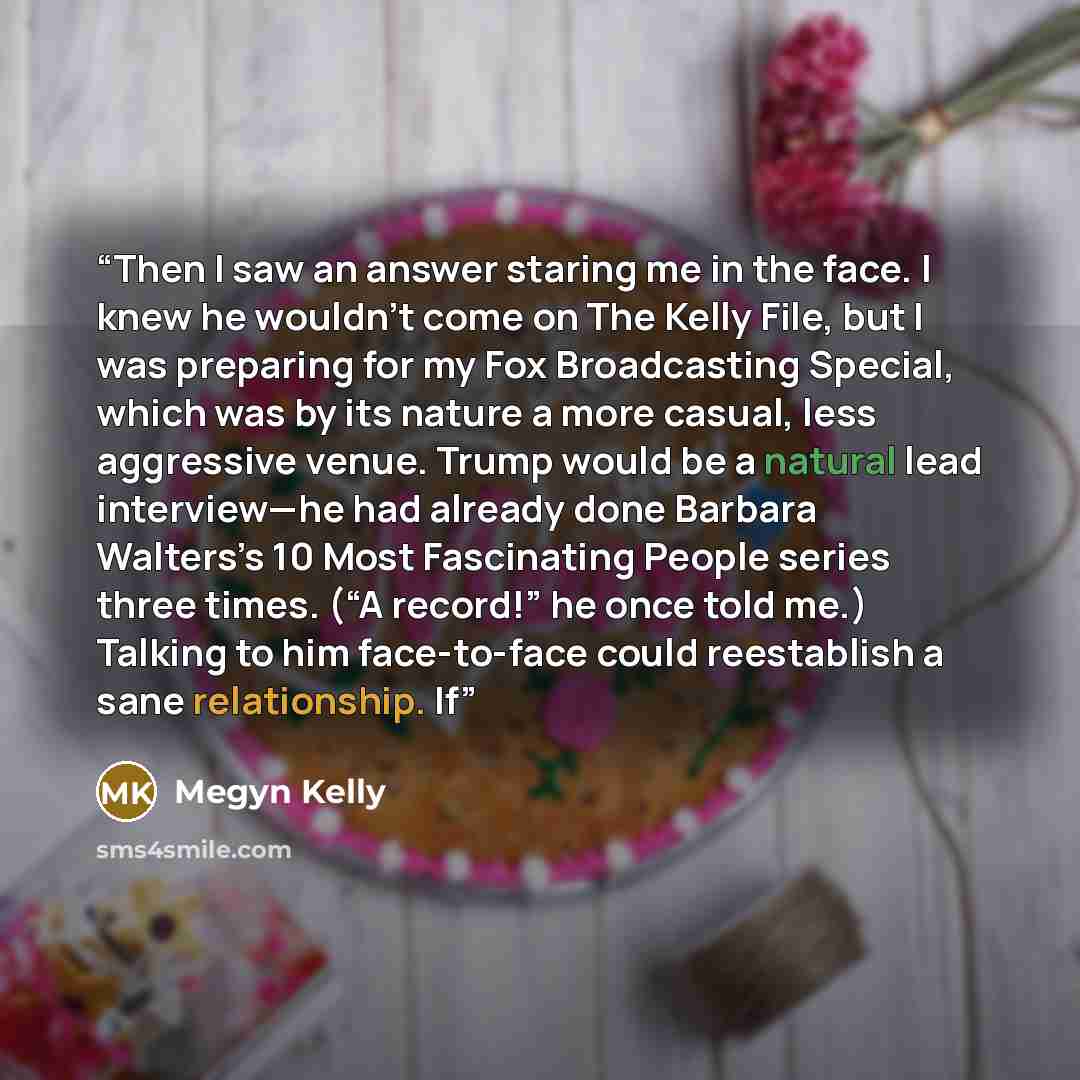 “Then I saw an answer staring me in the face. I knew he wouldn’t come on The Kelly File, but I was preparing for my Fox Broadcasting Special, which was by its nature a more casual, less aggressive venue. Trump would be a natural lead interview—he had already done Barbara Walters’s 10 Most…” quote by Megyn Kelly