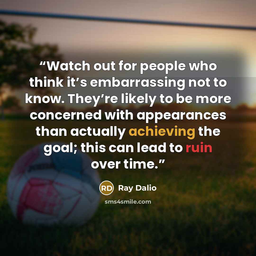 “Watch out for people who think it’s embarrassing not to know. They’re likely to be more concerned with appearances than actually achieving the goal; this can lead to ruin over time.” quote by Ray Dalio