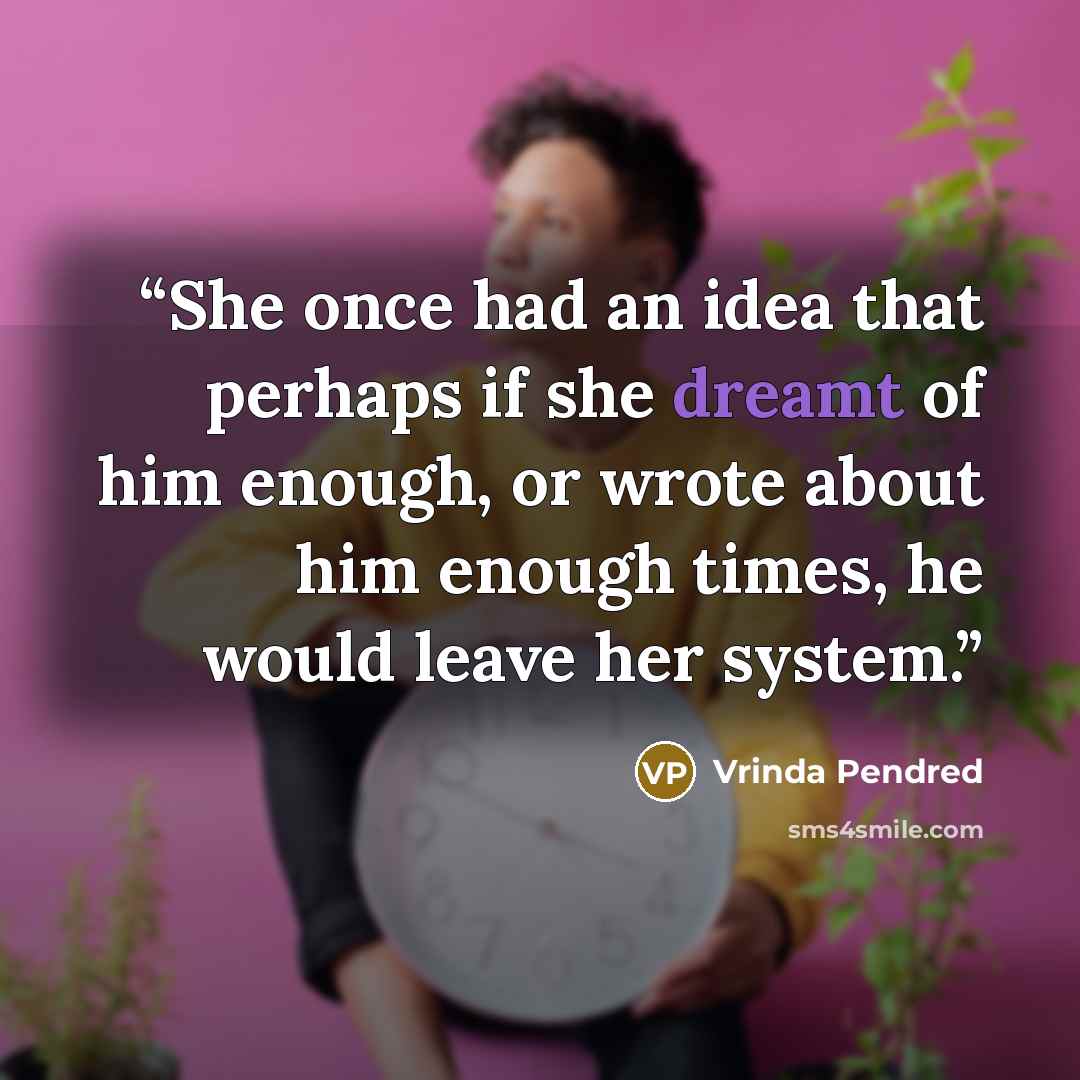 “She once had an idea that perhaps if she dreamt of him enough, or wrote about him enough times, he would leave her system.” quote by Vrinda Pendred