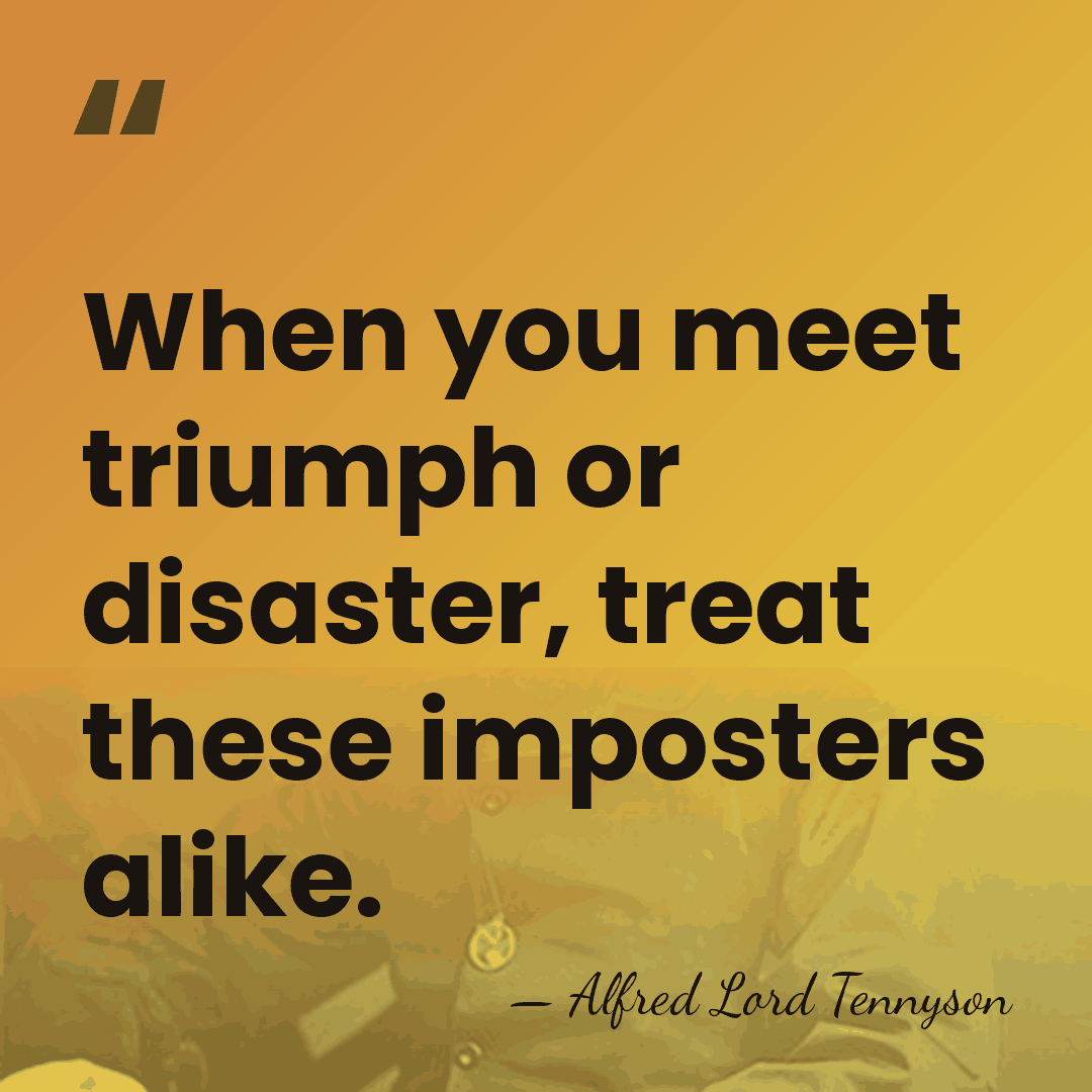 When you meet triumph or disaster, treat these imposters alike. - Alfred Lord Tennyson