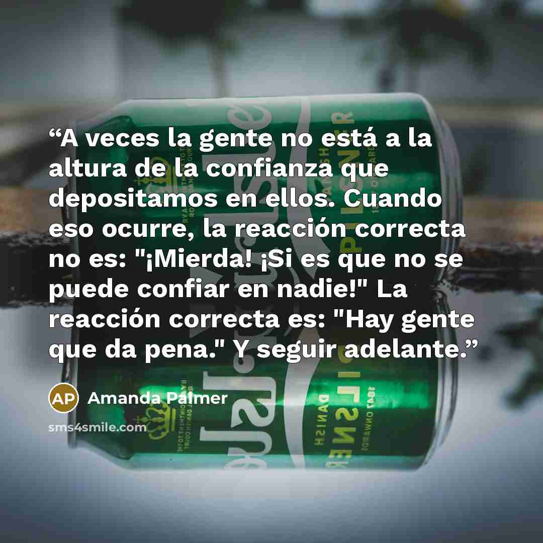 “A veces la gente no está a la altura de la confianza que depositamos en ellos. Cuando eso ocurre, la reacción correcta no es: "¡Mierda! ¡Si es que no se puede confiar en nadie!" La reacción correcta es: "Hay gente que da pena." Y seguir adelante.” quote by Amanda Palmer