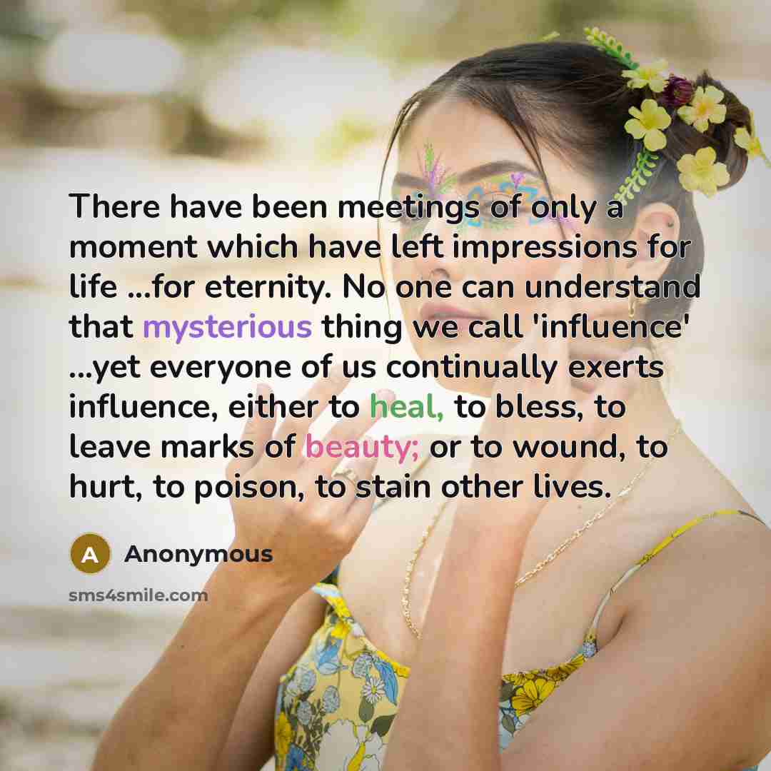 “There have been meetings of only a moment which have left impressions for life ...for eternity. No one can understand that mysterious thing we call 'influence' ...yet everyone of us continually exerts influence, either to heal, to bless, to leave marks of beauty; or to wound, to hurt, to poison…” quote by Anonymous