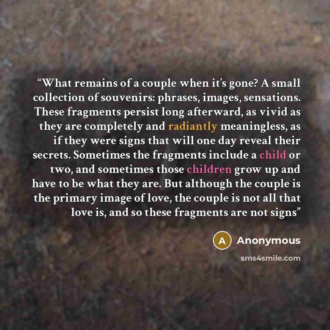 “What remains of a couple when it’s gone? A small collection of souvenirs: phrases, images, sensations. These fragments persist long afterward, as vivid as they are completely and radiantly meaningless, as if they were signs that will one day reveal their secrets. Sometimes the fragments include a…” quote by Anonymous