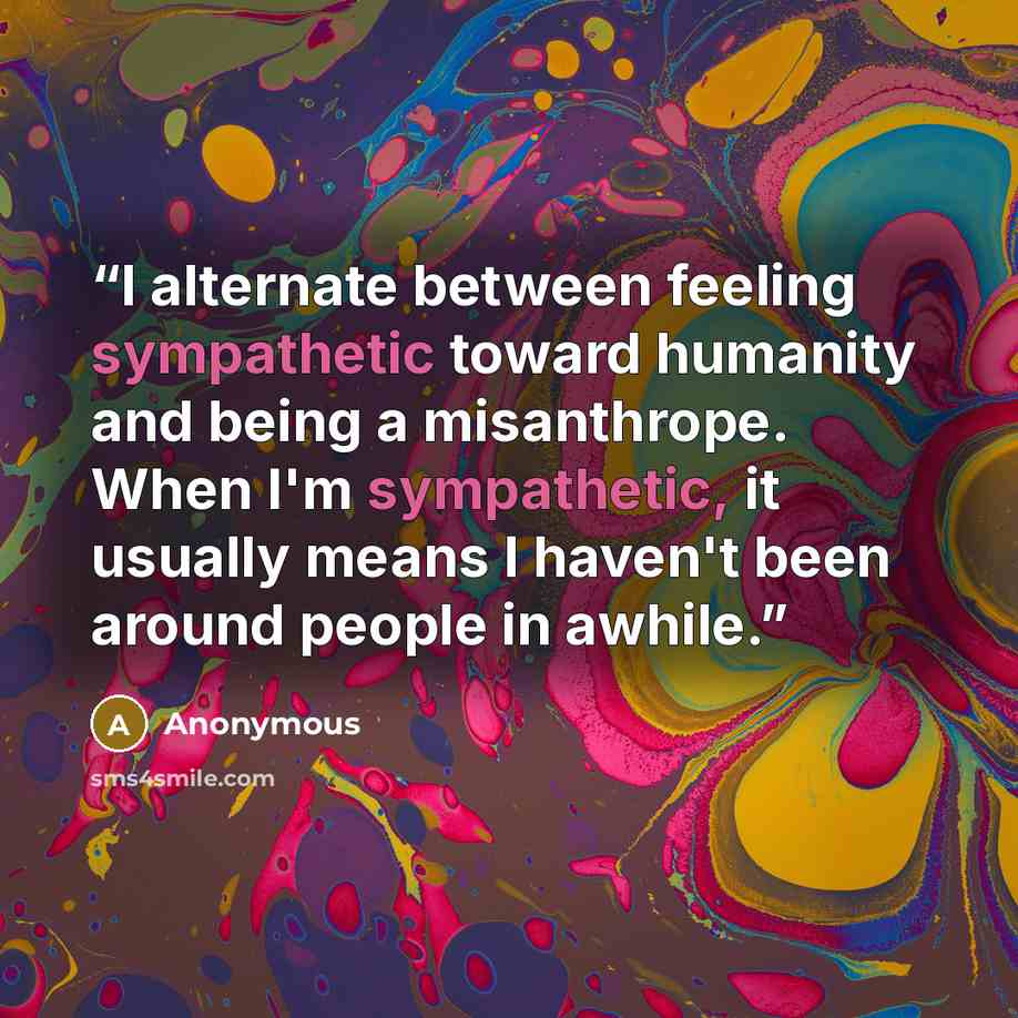 “I alternate between feeling sympathetic toward humanity and being a misanthrope. When I'm sympathetic, it usually means I haven't been around people in awhile.” quote by Anonymous