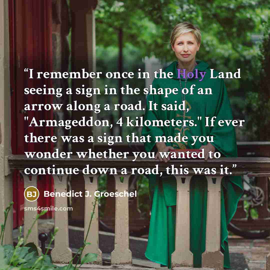 “I remember once in the Holy Land seeing a sign in the shape of an arrow along a road. It said, "Armageddon, 4 kilometers." If ever there was a sign that made you wonder whether you wanted to continue down a road, this was it.” quote by Benedict J. Groeschel