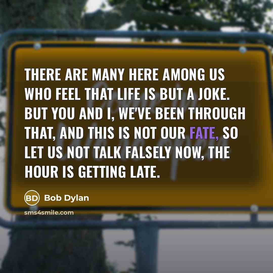 “There are many here among us who feel that life is but a joke. But you and I, we've been through that, and this is not our fate, so let us not talk falsely now, the hour is getting late.” quote by Bob Dylan