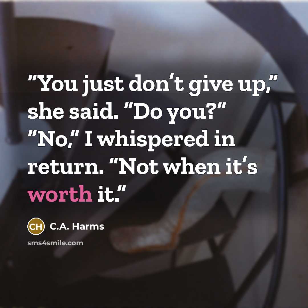 “You just don’t give up,” she said. “Do you?” “No,” I whispered in return. “Not when it’s worth it.” quote by C.A. Harms
