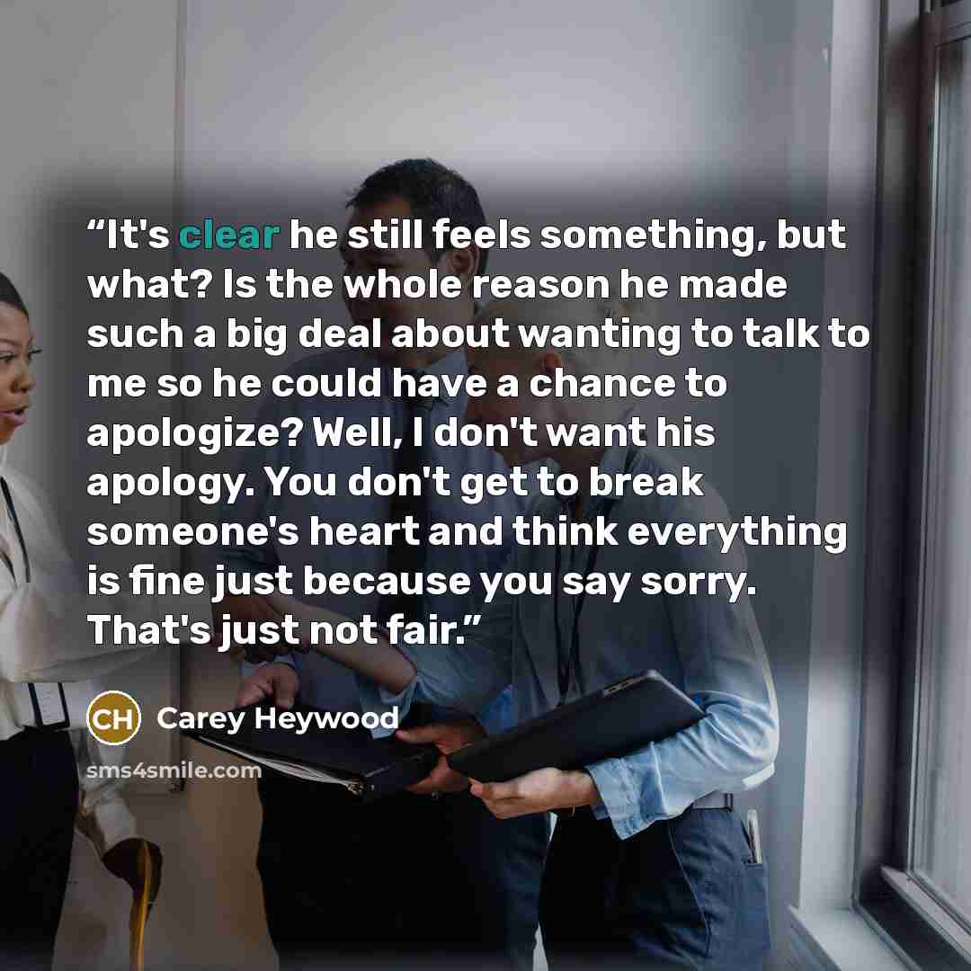 “It's clear he still feels something, but what? Is the whole reason he made such a big deal about wanting to talk to me so he could have a chance to apologize? Well, I don't want his apology. You don't get to break someone's heart and think everything is fine just because you say sorry. That's just…” quote by Carey Heywood