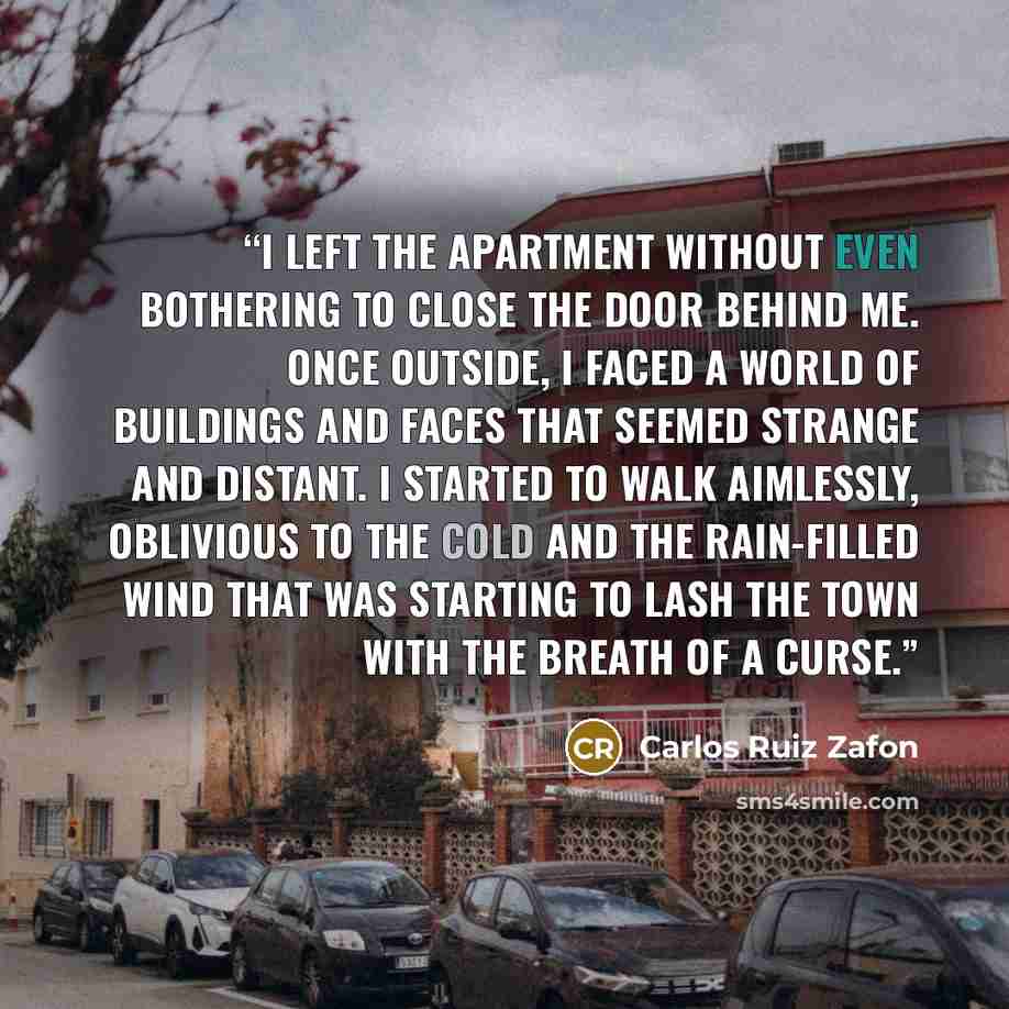 “I left the apartment without even bothering to close the door behind me. Once outside, I faced a world of buildings and faces that seemed strange and distant. I started to walk aimlessly, oblivious to the cold and the rain-filled wind that was starting to lash the town with the breath of a curse.” quote by Carlos Ruiz Zafón