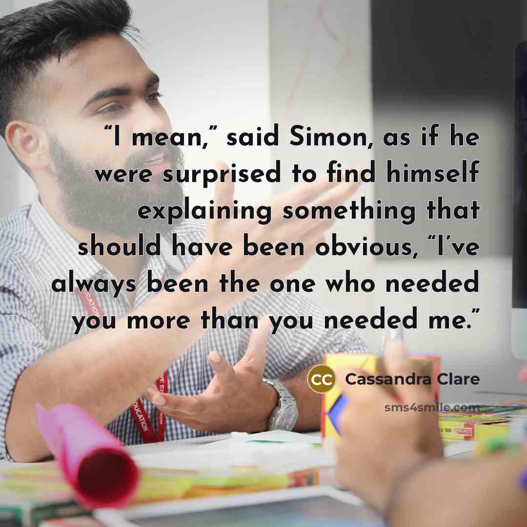 “I mean,” said Simon, as if he were surprised to find himself explaining something that should have been obvious, “I’ve always been the one who needed you more than you needed me.” quote by Cassandra Clare