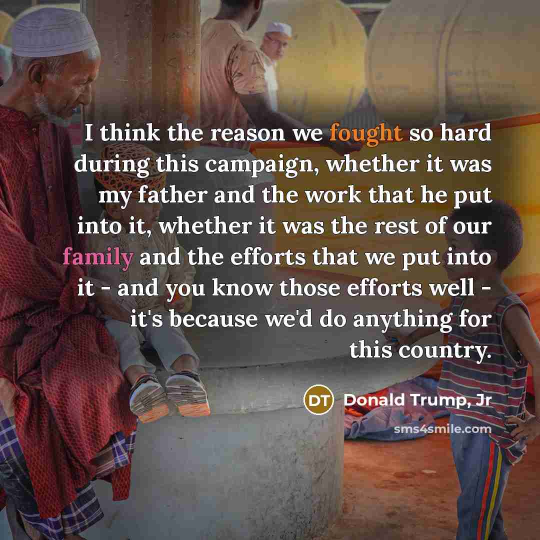 “I think the reason we fought so hard during this campaign, whether it was my father and the work that he put into it, whether it was the rest of our family and the efforts that we put into it - and you know those efforts well - it's because we'd do anything for this country.” quote by Donald Trump, Jr