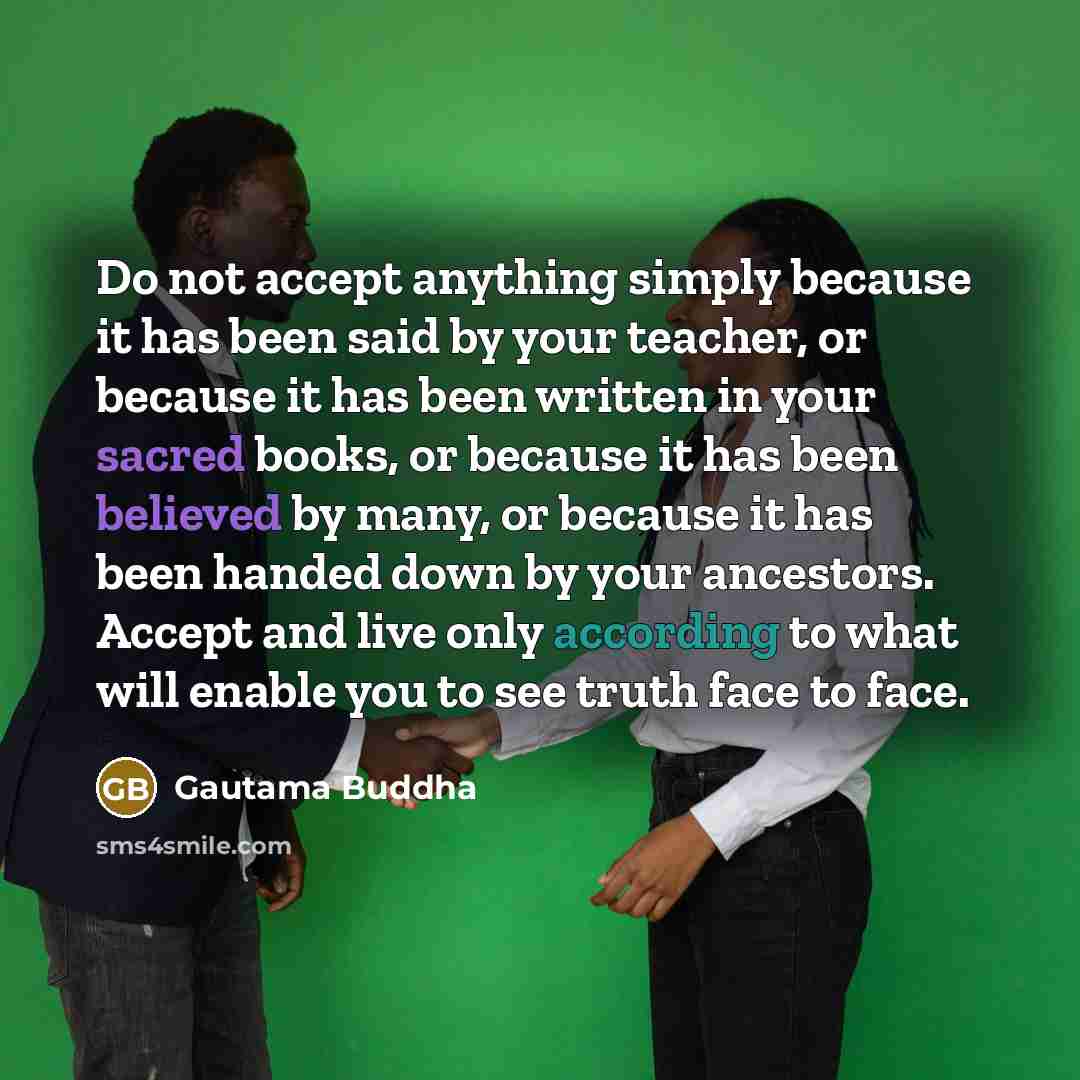 “Do not accept anything simply because it has been said by your teacher, or because it has been written in your sacred books, or because it has been believed by many, or because it has been handed down by your ancestors. Accept and live only according to what will enable you to see truth face to…” quote by Gautama Buddha
