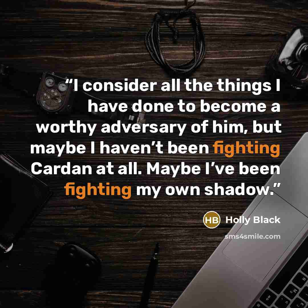 “I consider all the things I have done to become a worthy adversary of him, but maybe I haven’t been fighting Cardan at all. Maybe I’ve been fighting my own shadow.” quote by Holly Black