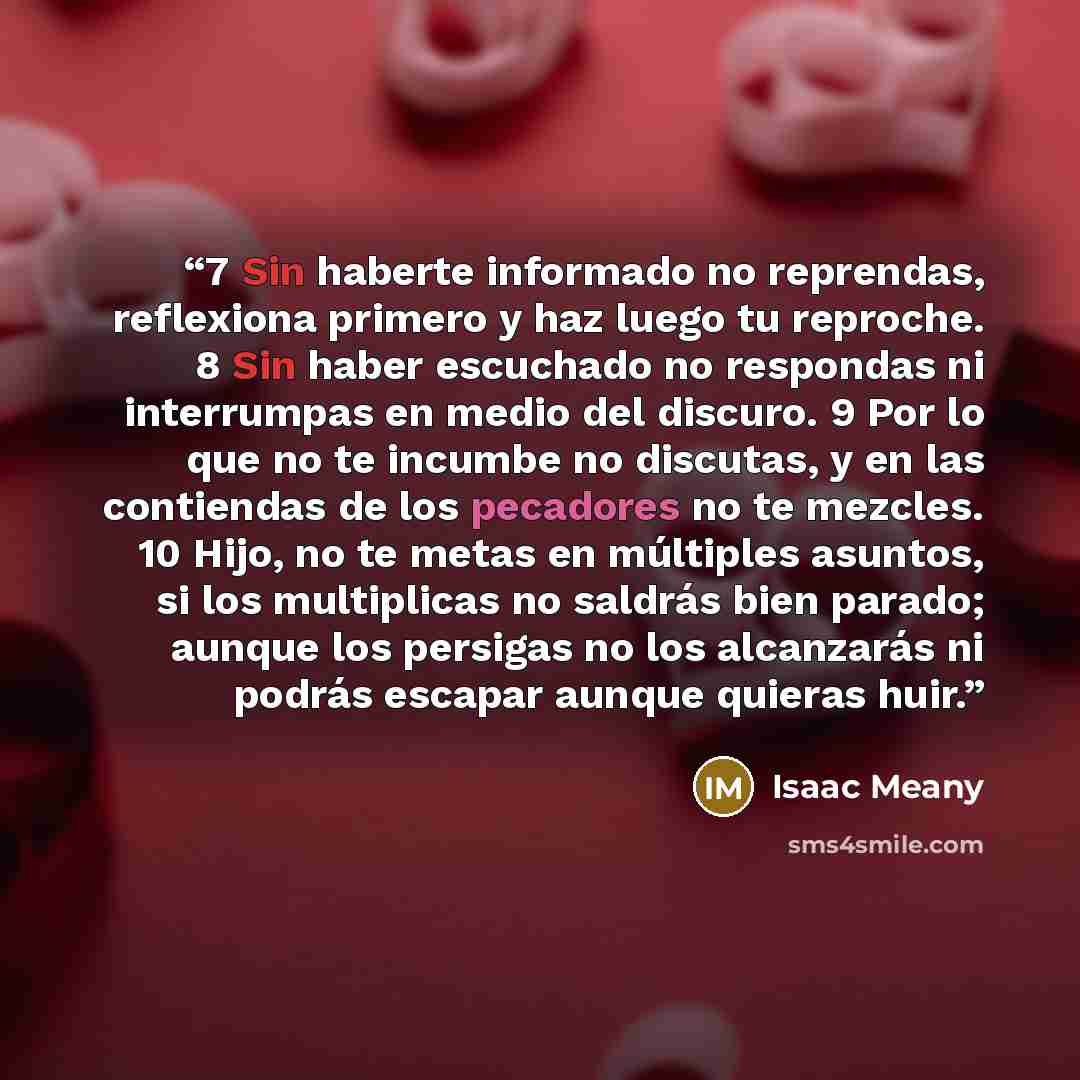 “7 Sin haberte informado no reprendas, reflexiona primero y haz luego tu reproche. 8 Sin haber escuchado no respondas ni interrumpas en medio del discuro. 9 Por lo que no te incumbe no discutas, y en las contiendas de los pecadores no te mezcles. 10 Hijo, no te metas en múltiples asuntos, si los…” quote by Isaac Meany