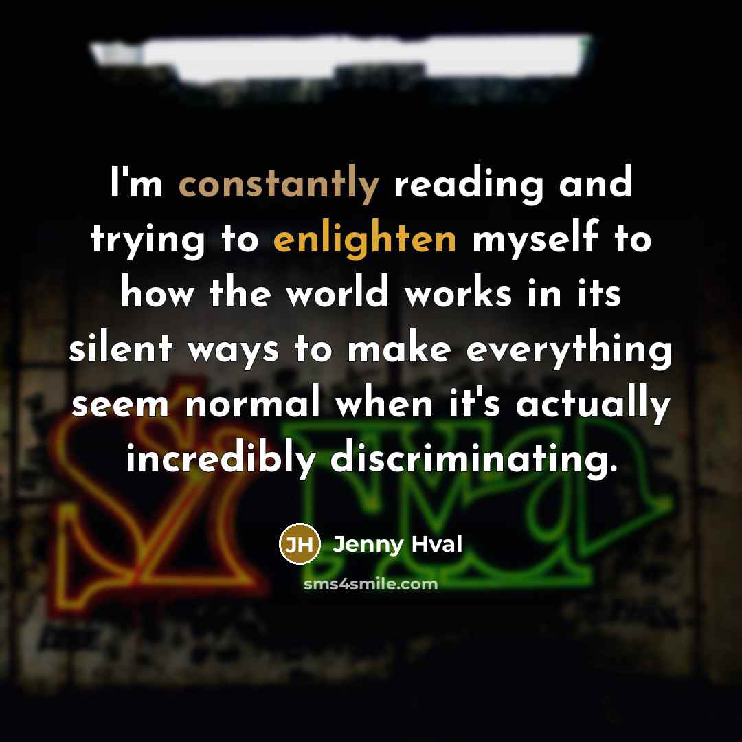 “I'm constantly reading and trying to enlighten myself to how the world works in its silent ways to make everything seem normal when it's actually incredibly discriminating.” quote by Jenny Hval