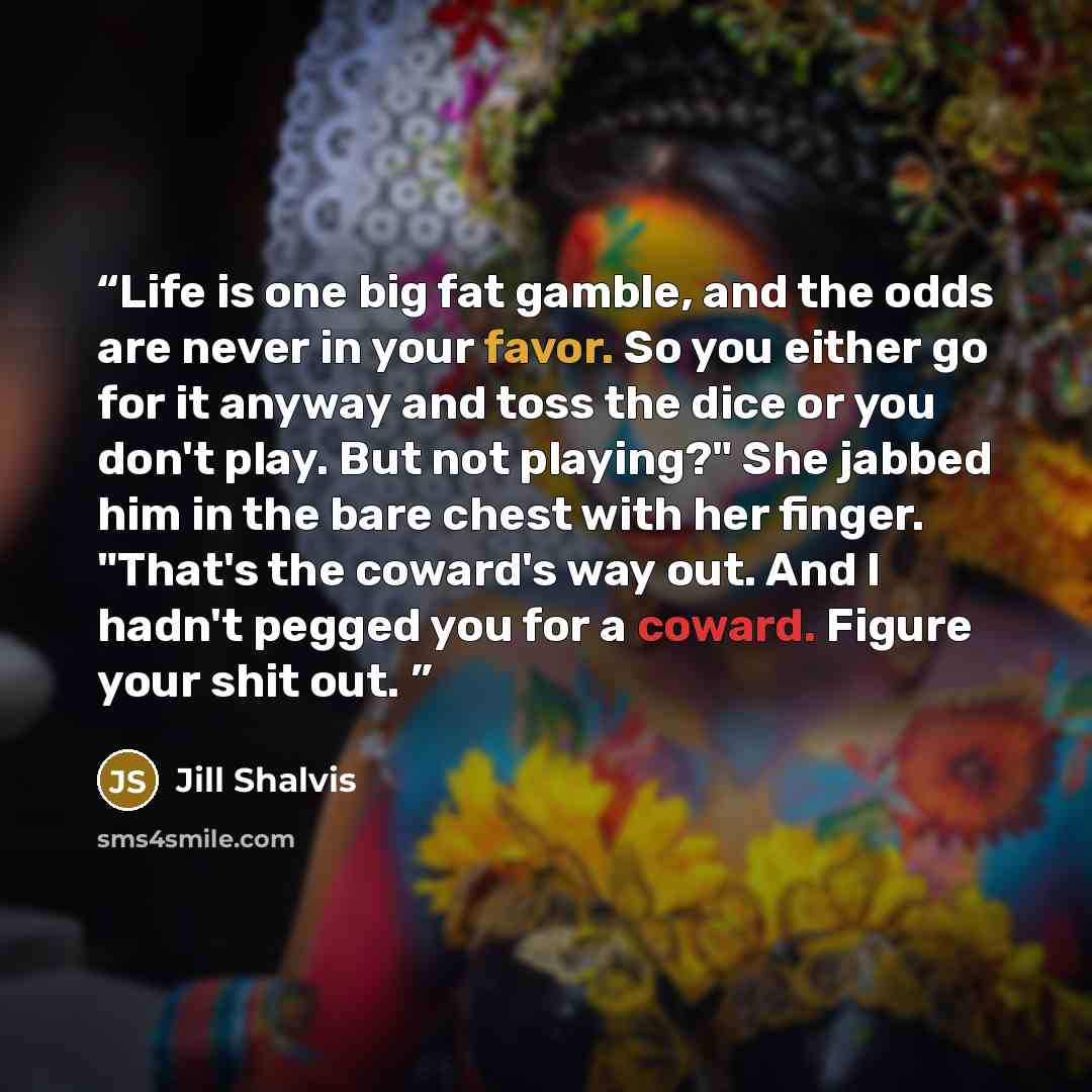“Life is one big fat gamble, and the odds are never in your favor. So you either go for it anyway and toss the dice or you don't play. But not playing?" She jabbed him in the bare chest with her finger. "That's the coward's way out. And I hadn't pegged you for a coward. Figure your shit out.” quote by Jill Shalvis