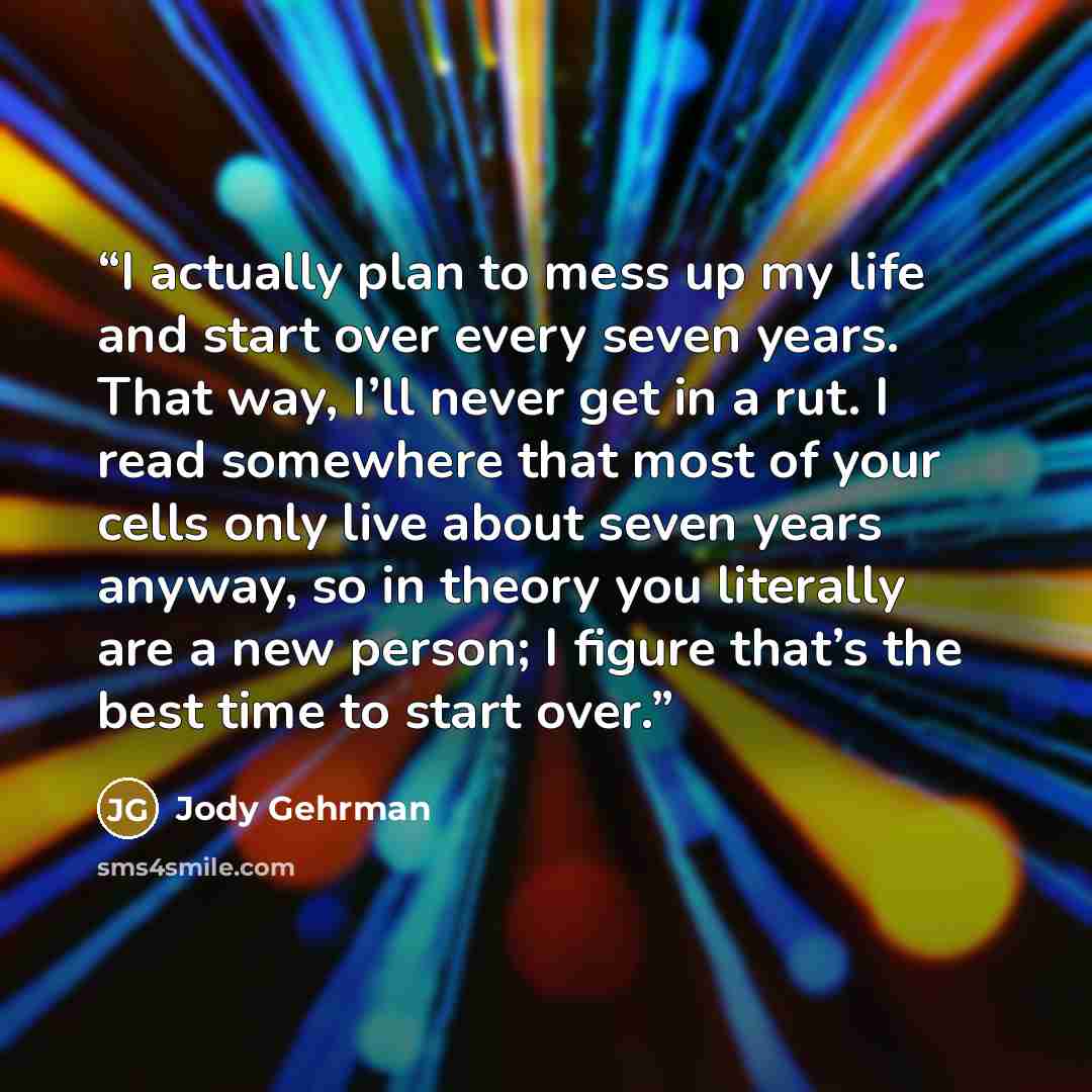 “I actually plan to mess up my life and start over every seven years. That way, I’ll never get in a rut. I read somewhere that most of your cells only live about seven years anyway, so in theory you literally are a new person; I figure that’s the best time to start over.” quote by Jody Gehrman