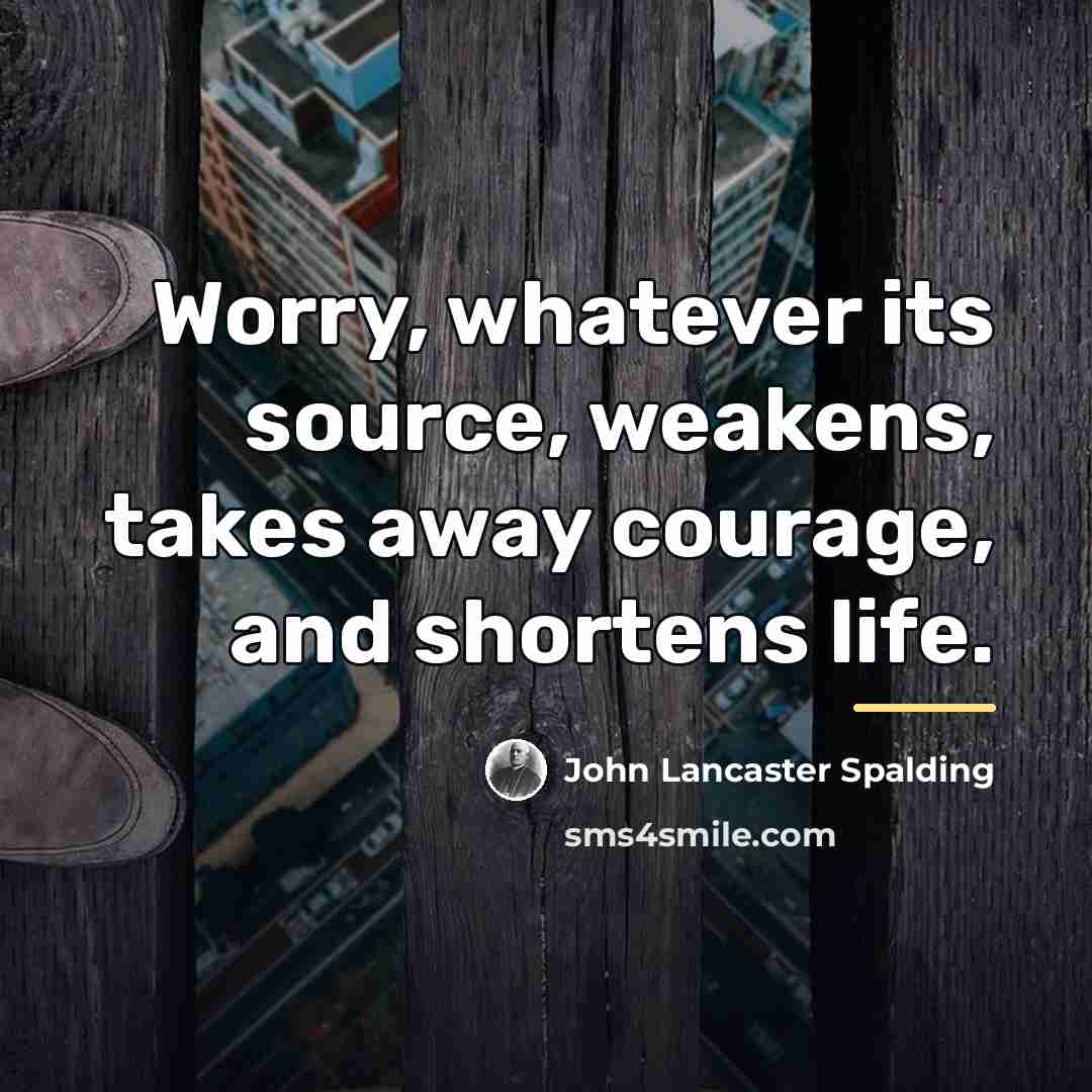 “Worry, whatever its source, weakens, takes away courage, and shortens…” quote by John Lancaster Spalding