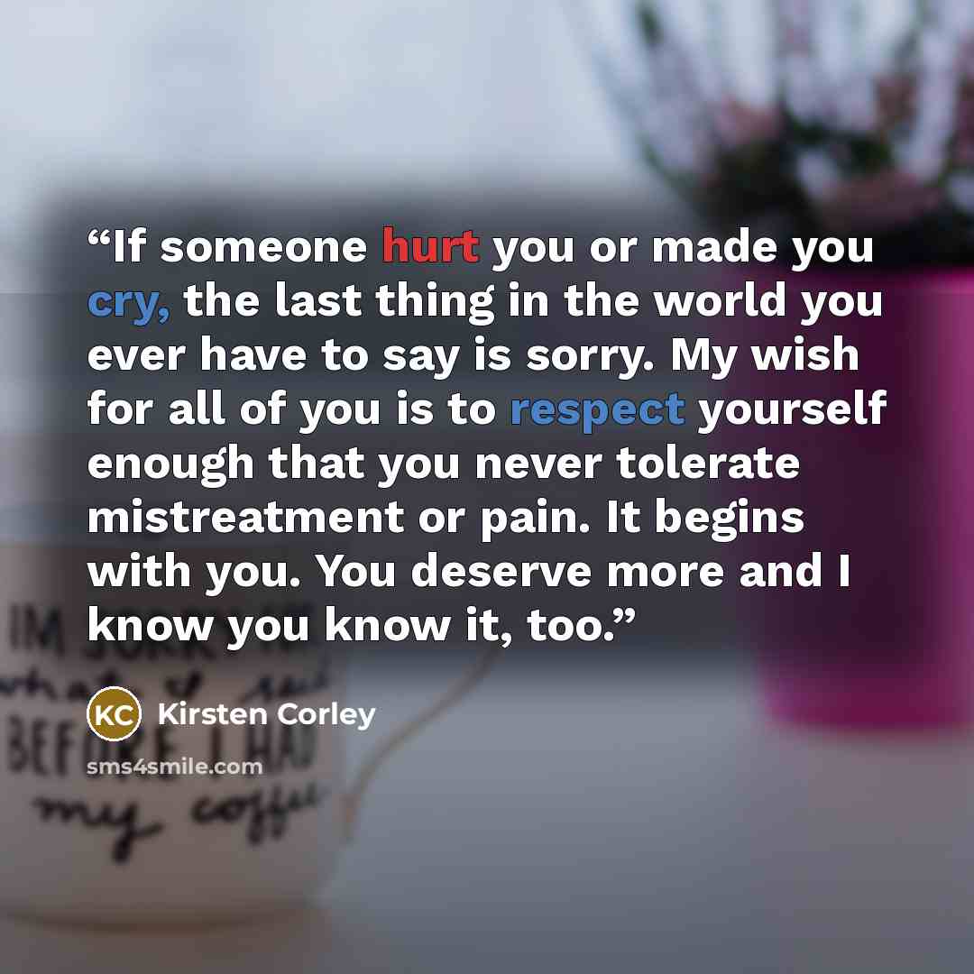 “If someone hurt you or made you cry, the last thing in the world you ever have to say is sorry. My wish for all of you is to respect yourself enough that you never tolerate mistreatment or pain. It begins with you. You deserve more and I know you know it, too.” quote by Kirsten Corley