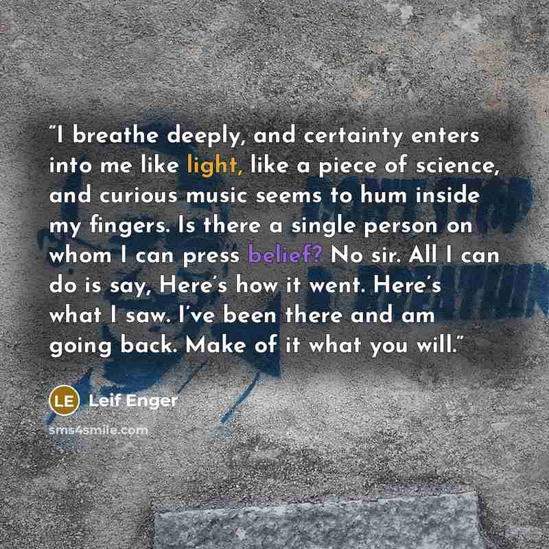 “I breathe deeply, and certainty enters into me like light, like a piece of science, and curious music seems to hum inside my fingers. Is there a single person on whom I can press belief? No sir. All I can do is say, Here’s how it went. Here’s what I saw. I’ve been there and am going back. Make of…” quote by Leif Enger