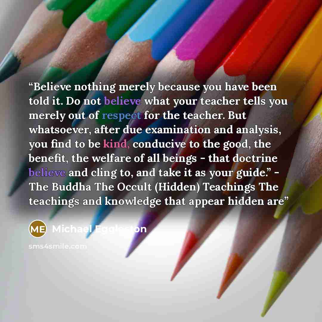 “Believe nothing merely because you have been told it. Do not believe what your teacher tells you merely out of respect for the teacher. But whatsoever, after due examination and analysis, you find to be kind, conducive to the good, the benefit, the welfare of all beings - that doctrine believe and…” quote by Michael Eggleston
