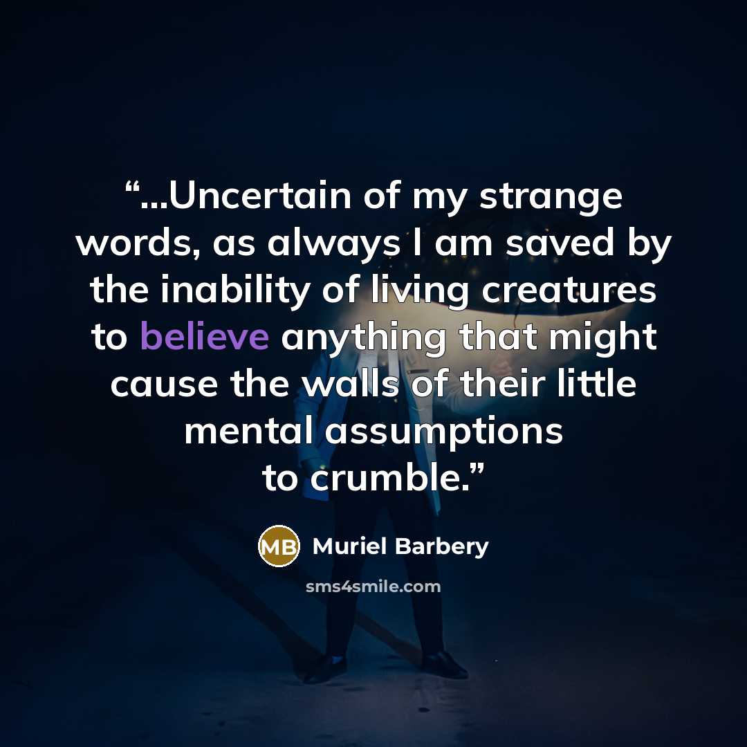 “...Uncertain of my strange words, as always I am saved by the inability of living creatures to believe anything that might cause the walls of their little mental assumptions to crumble.” quote by Muriel Barbery