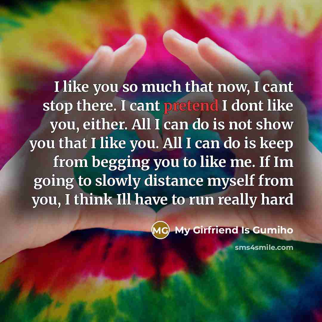 “I like you so much that now, I cant stop there. I cant pretend I dont like you, either. All I can do is not show you that I like you. All I can do is keep from begging you to like me. If Im going to slowly distance myself from you, I think Ill have to run really hard” quote by My Girfriend Is Gumiho