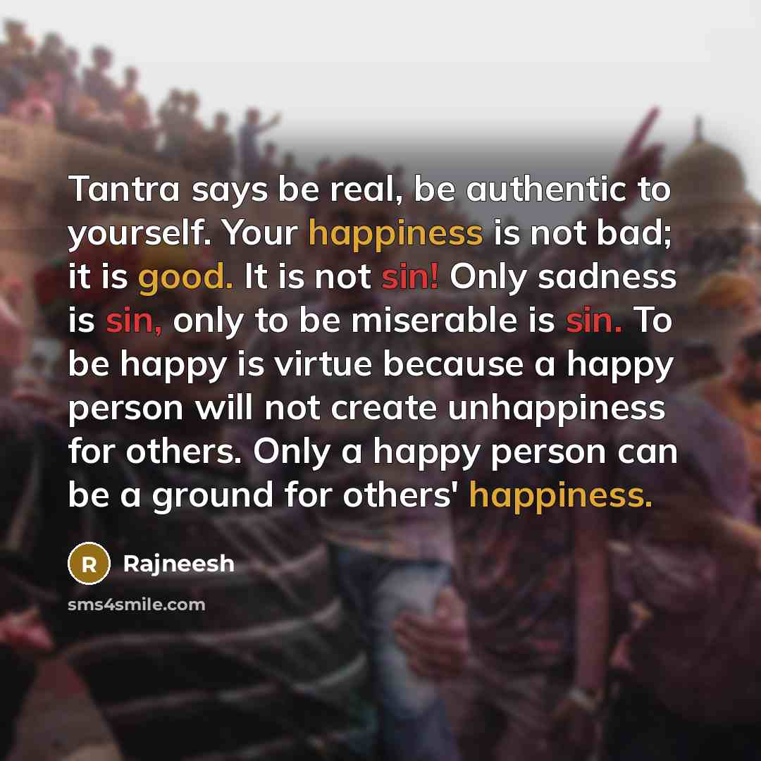 “Tantra says be real, be authentic to yourself. Your happiness is not bad; it is good. It is not sin! Only sadness is sin, only to be miserable is sin. To be happy is virtue because a happy person will not create unhappiness for others. Only a happy person can be a ground for others' happiness.” quote by Rajneesh