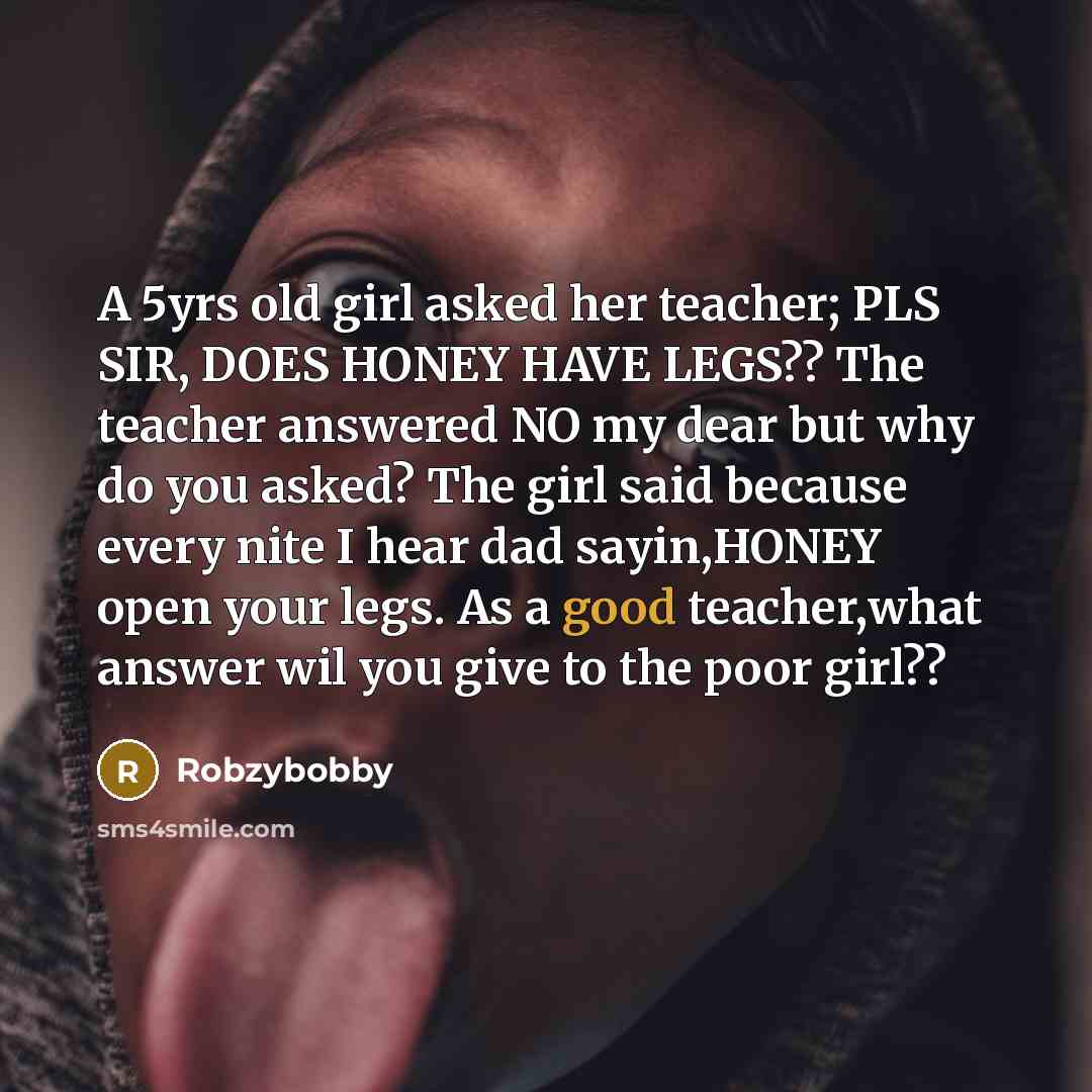 “A 5yrs old girl asked her teacher; PLS SIR, DOES HONEY HAVE LEGS?? The teacher answered NO my dear but why do you asked? The girl said because every nite I hear dad sayin,HONEY open your legs. As a good teacher,what answer wil you give to the poor girl??” quote by Robzybobby