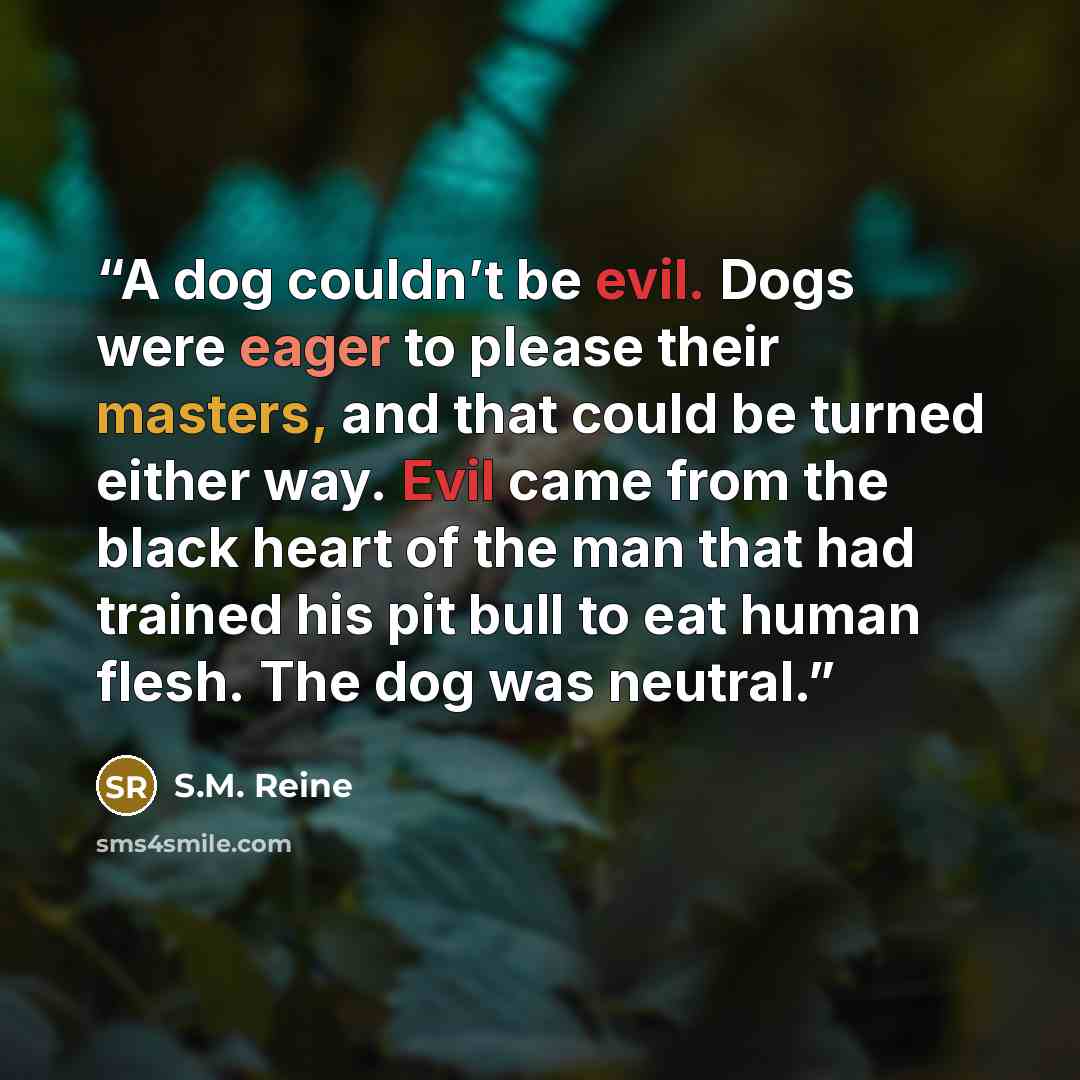 “A dog couldn’t be evil. Dogs were eager to please their masters, and that could be turned either way. Evil came from the black heart of the man that had trained his pit bull to eat human flesh. The dog was neutral.” quote by S.M. Reine