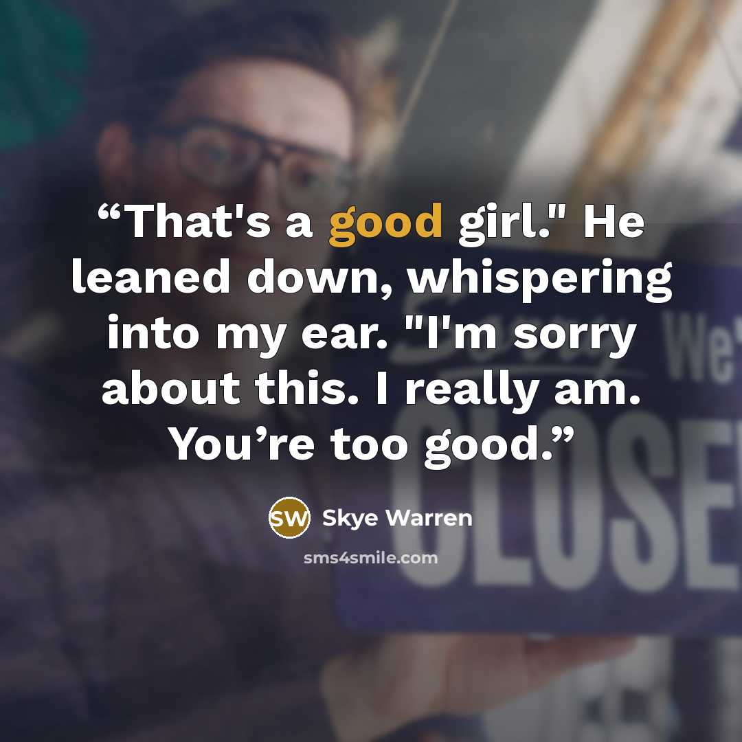 “That's a good girl." He leaned down, whispering into my ear. "I'm sorry about this. I really am. You’re too good.” quote by Skye Warren