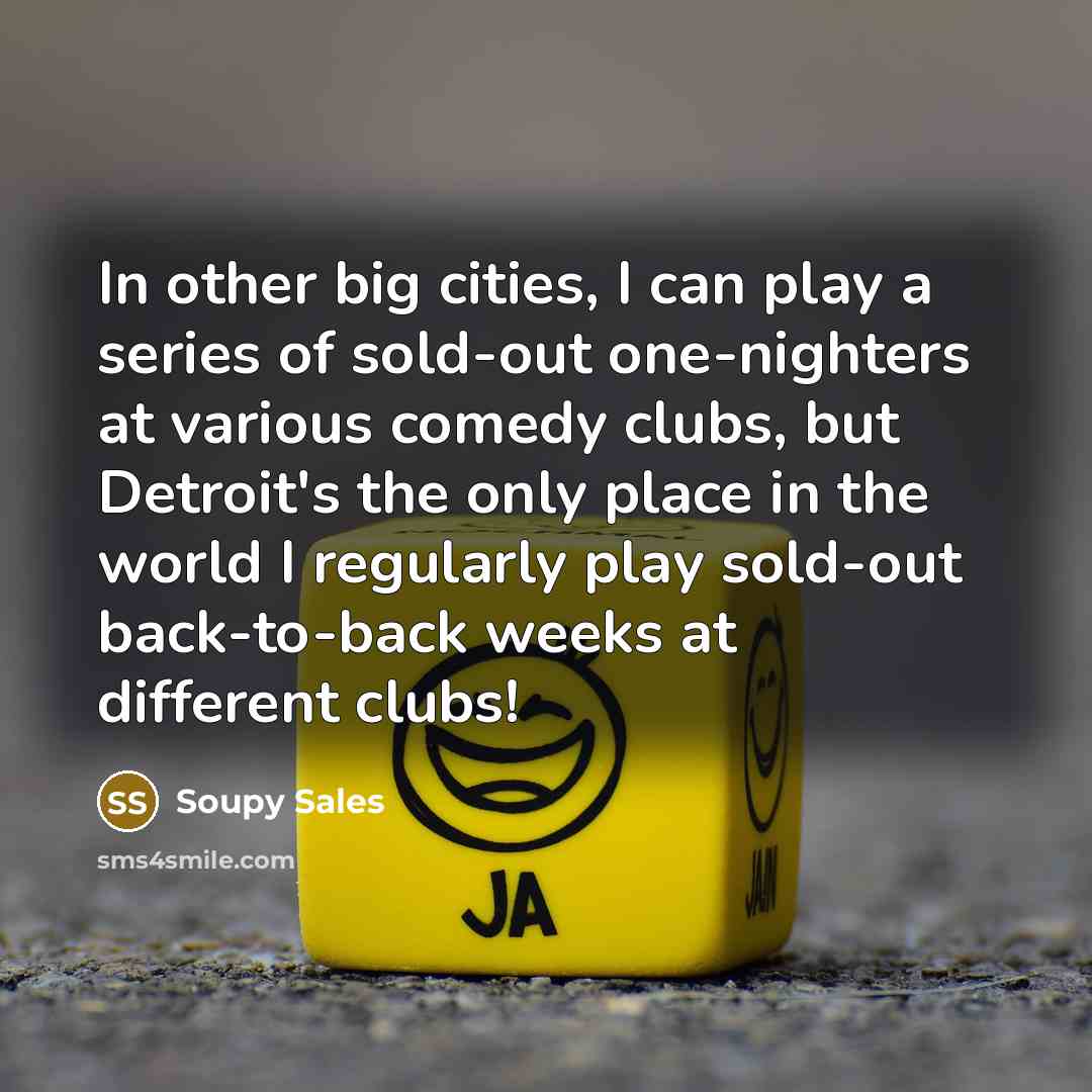 “In other big cities, I can play a series of sold-out one-nighters at various comedy clubs, but Detroit's the only place in the world I regularly play sold-out back-to-back weeks at different clubs!” quote by Soupy Sales